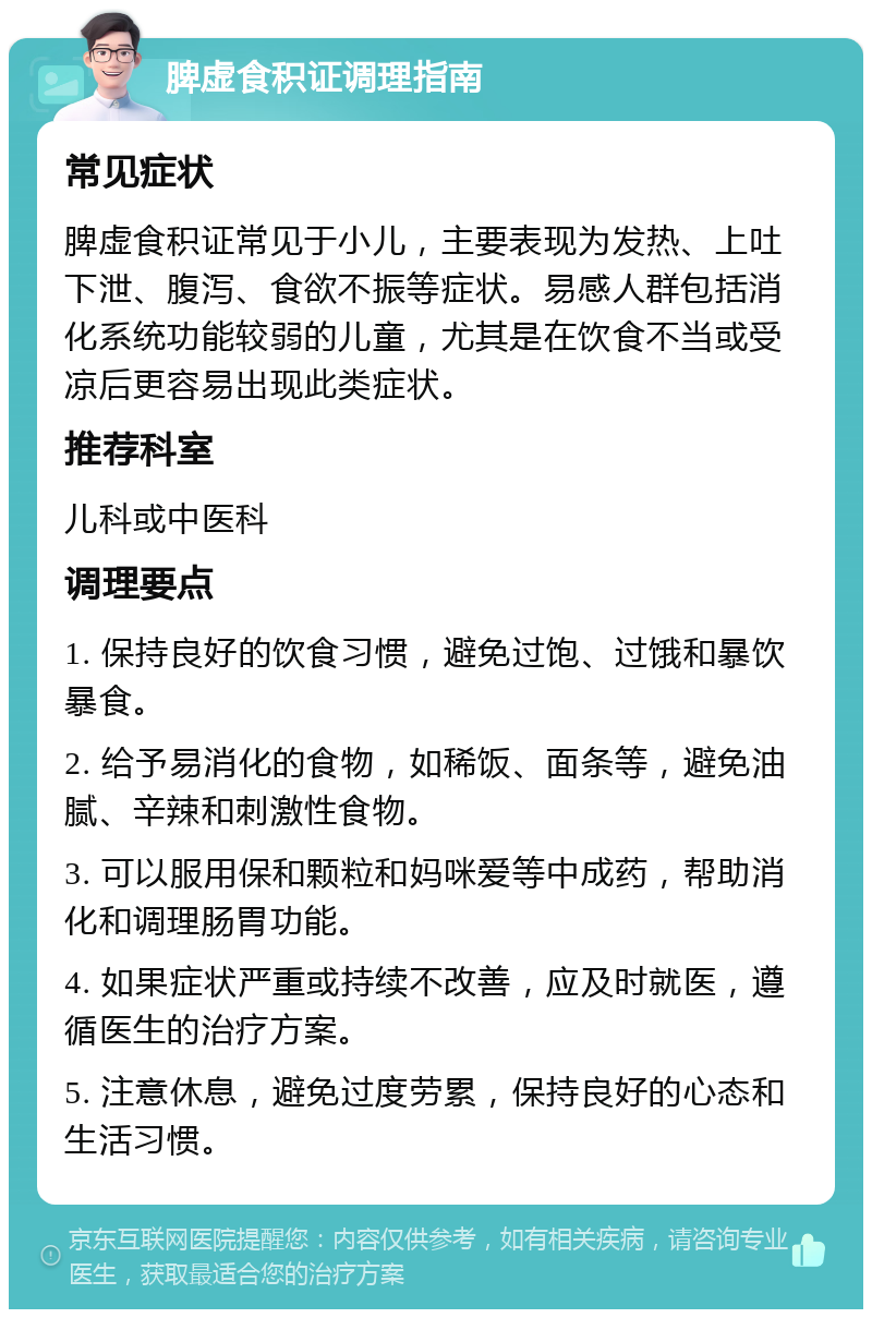 脾虚食积证调理指南 常见症状 脾虚食积证常见于小儿，主要表现为发热、上吐下泄、腹泻、食欲不振等症状。易感人群包括消化系统功能较弱的儿童，尤其是在饮食不当或受凉后更容易出现此类症状。 推荐科室 儿科或中医科 调理要点 1. 保持良好的饮食习惯，避免过饱、过饿和暴饮暴食。 2. 给予易消化的食物，如稀饭、面条等，避免油腻、辛辣和刺激性食物。 3. 可以服用保和颗粒和妈咪爱等中成药，帮助消化和调理肠胃功能。 4. 如果症状严重或持续不改善，应及时就医，遵循医生的治疗方案。 5. 注意休息，避免过度劳累，保持良好的心态和生活习惯。