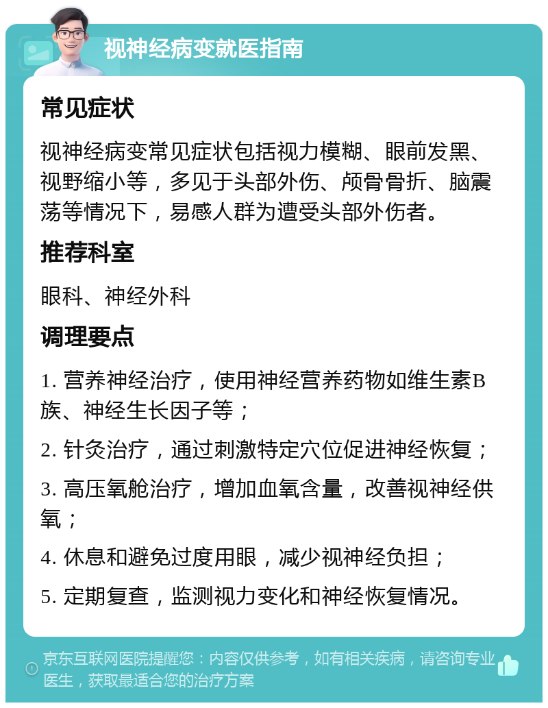 视神经病变就医指南 常见症状 视神经病变常见症状包括视力模糊、眼前发黑、视野缩小等，多见于头部外伤、颅骨骨折、脑震荡等情况下，易感人群为遭受头部外伤者。 推荐科室 眼科、神经外科 调理要点 1. 营养神经治疗，使用神经营养药物如维生素B族、神经生长因子等； 2. 针灸治疗，通过刺激特定穴位促进神经恢复； 3. 高压氧舱治疗，增加血氧含量，改善视神经供氧； 4. 休息和避免过度用眼，减少视神经负担； 5. 定期复查，监测视力变化和神经恢复情况。