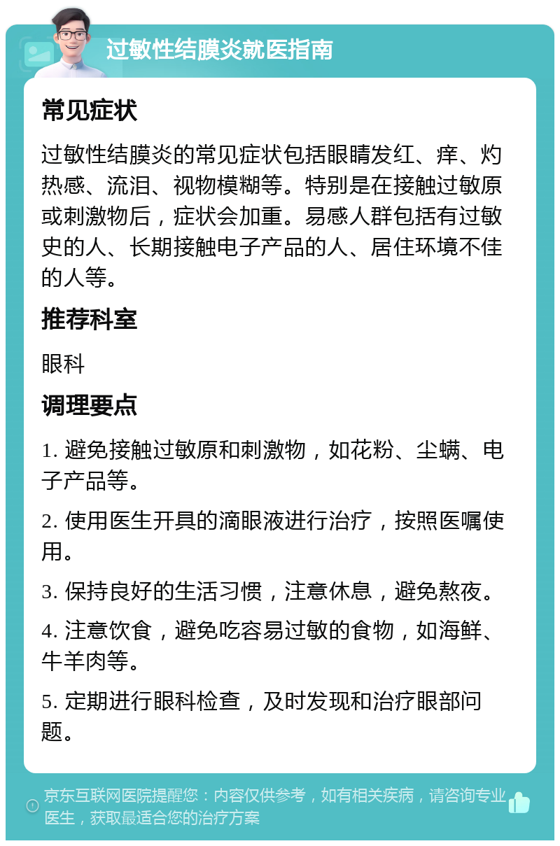 过敏性结膜炎就医指南 常见症状 过敏性结膜炎的常见症状包括眼睛发红、痒、灼热感、流泪、视物模糊等。特别是在接触过敏原或刺激物后，症状会加重。易感人群包括有过敏史的人、长期接触电子产品的人、居住环境不佳的人等。 推荐科室 眼科 调理要点 1. 避免接触过敏原和刺激物，如花粉、尘螨、电子产品等。 2. 使用医生开具的滴眼液进行治疗，按照医嘱使用。 3. 保持良好的生活习惯，注意休息，避免熬夜。 4. 注意饮食，避免吃容易过敏的食物，如海鲜、牛羊肉等。 5. 定期进行眼科检查，及时发现和治疗眼部问题。