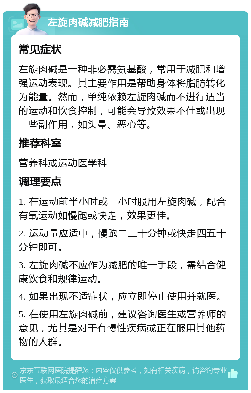 左旋肉碱减肥指南 常见症状 左旋肉碱是一种非必需氨基酸，常用于减肥和增强运动表现。其主要作用是帮助身体将脂肪转化为能量。然而，单纯依赖左旋肉碱而不进行适当的运动和饮食控制，可能会导致效果不佳或出现一些副作用，如头晕、恶心等。 推荐科室 营养科或运动医学科 调理要点 1. 在运动前半小时或一小时服用左旋肉碱，配合有氧运动如慢跑或快走，效果更佳。 2. 运动量应适中，慢跑二三十分钟或快走四五十分钟即可。 3. 左旋肉碱不应作为减肥的唯一手段，需结合健康饮食和规律运动。 4. 如果出现不适症状，应立即停止使用并就医。 5. 在使用左旋肉碱前，建议咨询医生或营养师的意见，尤其是对于有慢性疾病或正在服用其他药物的人群。