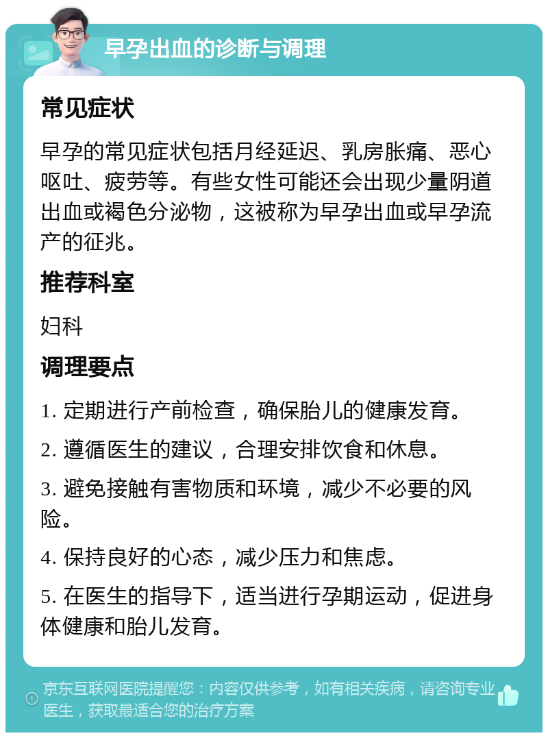 早孕出血的诊断与调理 常见症状 早孕的常见症状包括月经延迟、乳房胀痛、恶心呕吐、疲劳等。有些女性可能还会出现少量阴道出血或褐色分泌物，这被称为早孕出血或早孕流产的征兆。 推荐科室 妇科 调理要点 1. 定期进行产前检查，确保胎儿的健康发育。 2. 遵循医生的建议，合理安排饮食和休息。 3. 避免接触有害物质和环境，减少不必要的风险。 4. 保持良好的心态，减少压力和焦虑。 5. 在医生的指导下，适当进行孕期运动，促进身体健康和胎儿发育。