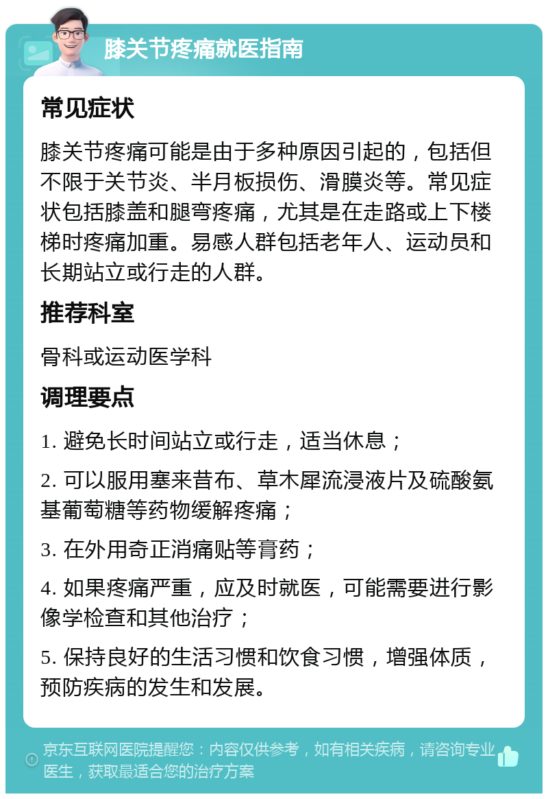 膝关节疼痛就医指南 常见症状 膝关节疼痛可能是由于多种原因引起的，包括但不限于关节炎、半月板损伤、滑膜炎等。常见症状包括膝盖和腿弯疼痛，尤其是在走路或上下楼梯时疼痛加重。易感人群包括老年人、运动员和长期站立或行走的人群。 推荐科室 骨科或运动医学科 调理要点 1. 避免长时间站立或行走，适当休息； 2. 可以服用塞来昔布、草木犀流浸液片及硫酸氨基葡萄糖等药物缓解疼痛； 3. 在外用奇正消痛贴等膏药； 4. 如果疼痛严重，应及时就医，可能需要进行影像学检查和其他治疗； 5. 保持良好的生活习惯和饮食习惯，增强体质，预防疾病的发生和发展。