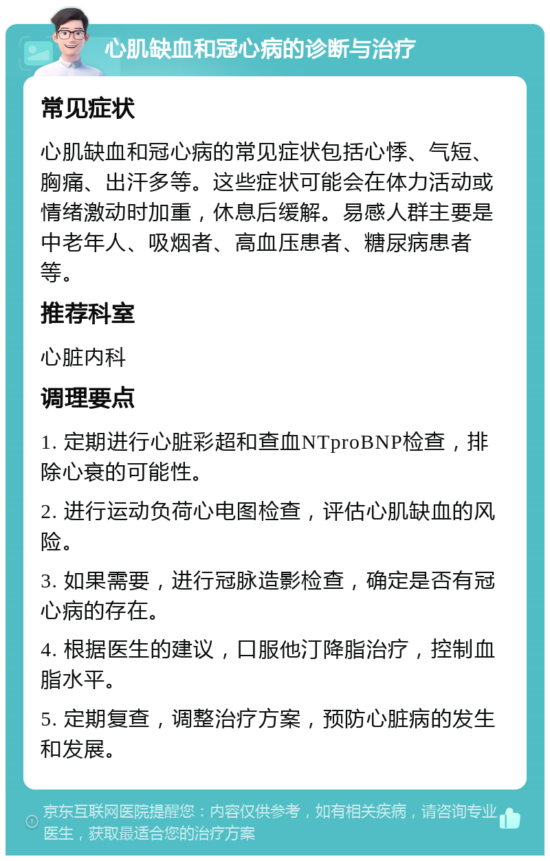 心肌缺血和冠心病的诊断与治疗 常见症状 心肌缺血和冠心病的常见症状包括心悸、气短、胸痛、出汗多等。这些症状可能会在体力活动或情绪激动时加重，休息后缓解。易感人群主要是中老年人、吸烟者、高血压患者、糖尿病患者等。 推荐科室 心脏内科 调理要点 1. 定期进行心脏彩超和查血NTproBNP检查，排除心衰的可能性。 2. 进行运动负荷心电图检查，评估心肌缺血的风险。 3. 如果需要，进行冠脉造影检查，确定是否有冠心病的存在。 4. 根据医生的建议，口服他汀降脂治疗，控制血脂水平。 5. 定期复查，调整治疗方案，预防心脏病的发生和发展。