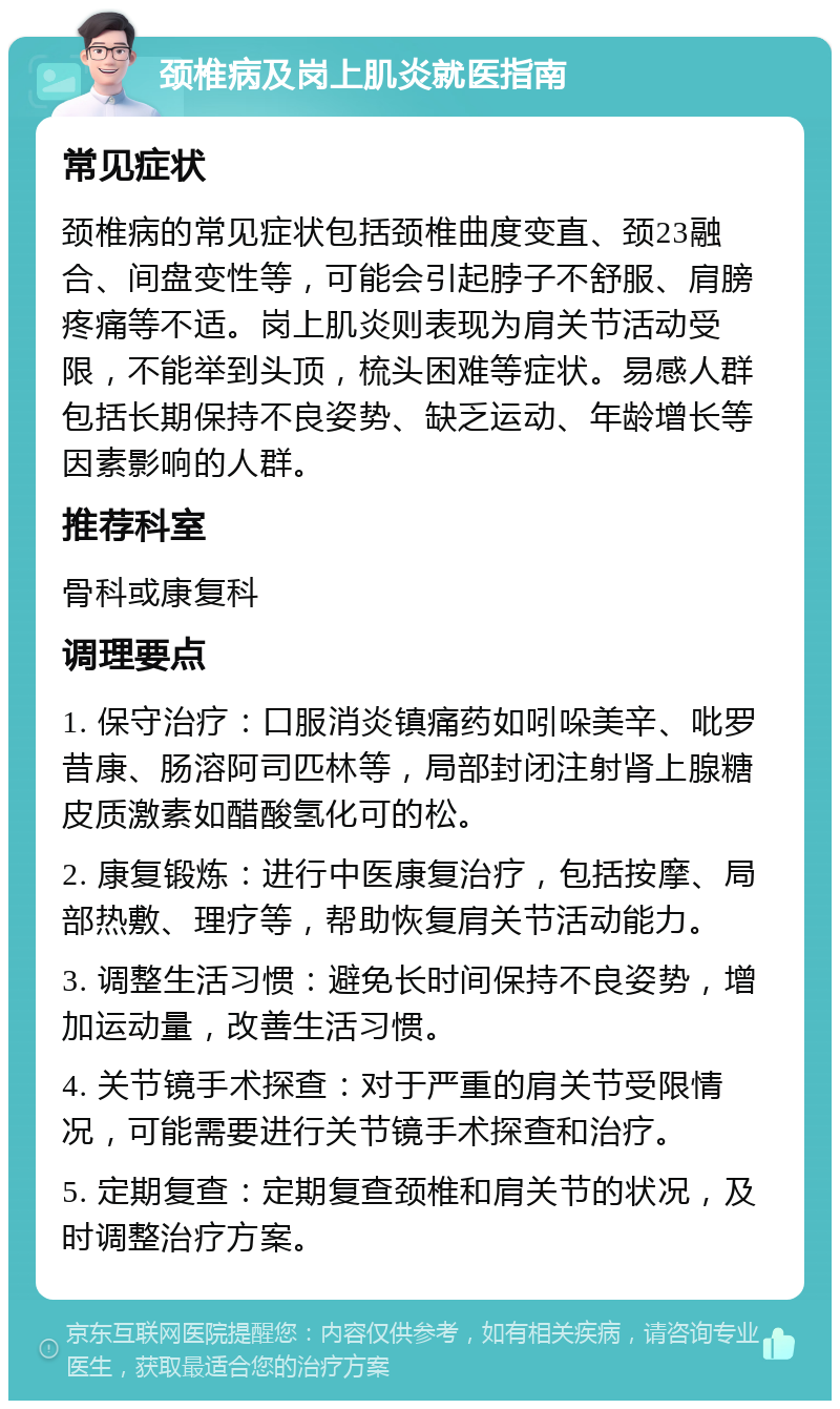 颈椎病及岗上肌炎就医指南 常见症状 颈椎病的常见症状包括颈椎曲度变直、颈23融合、间盘变性等，可能会引起脖子不舒服、肩膀疼痛等不适。岗上肌炎则表现为肩关节活动受限，不能举到头顶，梳头困难等症状。易感人群包括长期保持不良姿势、缺乏运动、年龄增长等因素影响的人群。 推荐科室 骨科或康复科 调理要点 1. 保守治疗：口服消炎镇痛药如吲哚美辛、吡罗昔康、肠溶阿司匹林等，局部封闭注射肾上腺糖皮质激素如醋酸氢化可的松。 2. 康复锻炼：进行中医康复治疗，包括按摩、局部热敷、理疗等，帮助恢复肩关节活动能力。 3. 调整生活习惯：避免长时间保持不良姿势，增加运动量，改善生活习惯。 4. 关节镜手术探查：对于严重的肩关节受限情况，可能需要进行关节镜手术探查和治疗。 5. 定期复查：定期复查颈椎和肩关节的状况，及时调整治疗方案。