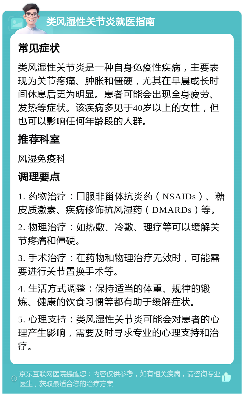 类风湿性关节炎就医指南 常见症状 类风湿性关节炎是一种自身免疫性疾病，主要表现为关节疼痛、肿胀和僵硬，尤其在早晨或长时间休息后更为明显。患者可能会出现全身疲劳、发热等症状。该疾病多见于40岁以上的女性，但也可以影响任何年龄段的人群。 推荐科室 风湿免疫科 调理要点 1. 药物治疗：口服非甾体抗炎药（NSAIDs）、糖皮质激素、疾病修饰抗风湿药（DMARDs）等。 2. 物理治疗：如热敷、冷敷、理疗等可以缓解关节疼痛和僵硬。 3. 手术治疗：在药物和物理治疗无效时，可能需要进行关节置换手术等。 4. 生活方式调整：保持适当的体重、规律的锻炼、健康的饮食习惯等都有助于缓解症状。 5. 心理支持：类风湿性关节炎可能会对患者的心理产生影响，需要及时寻求专业的心理支持和治疗。