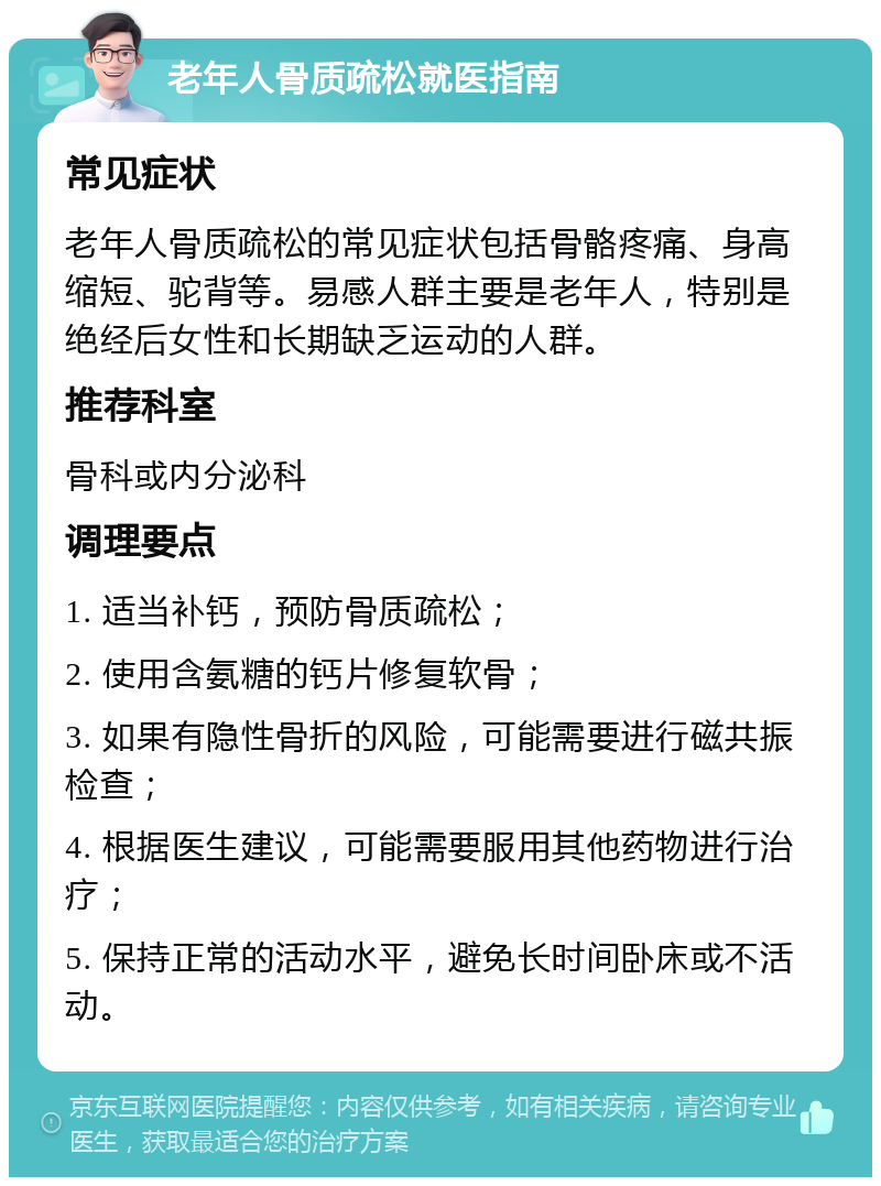 老年人骨质疏松就医指南 常见症状 老年人骨质疏松的常见症状包括骨骼疼痛、身高缩短、驼背等。易感人群主要是老年人，特别是绝经后女性和长期缺乏运动的人群。 推荐科室 骨科或内分泌科 调理要点 1. 适当补钙，预防骨质疏松； 2. 使用含氨糖的钙片修复软骨； 3. 如果有隐性骨折的风险，可能需要进行磁共振检查； 4. 根据医生建议，可能需要服用其他药物进行治疗； 5. 保持正常的活动水平，避免长时间卧床或不活动。