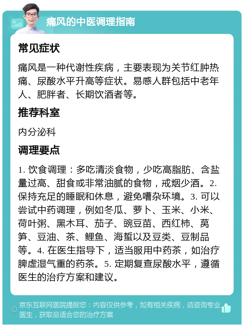 痛风的中医调理指南 常见症状 痛风是一种代谢性疾病，主要表现为关节红肿热痛、尿酸水平升高等症状。易感人群包括中老年人、肥胖者、长期饮酒者等。 推荐科室 内分泌科 调理要点 1. 饮食调理：多吃清淡食物，少吃高脂肪、含盐量过高、甜食或非常油腻的食物，戒烟少酒。2. 保持充足的睡眠和休息，避免嘈杂环境。3. 可以尝试中药调理，例如冬瓜、萝卜、玉米、小米、荷叶粥、黑木耳、茄子、豌豆苗、西红柿、莴笋、豆油、茶、鲤鱼、海蜇以及豆类、豆制品等。4. 在医生指导下，适当服用中药茶，如治疗脾虚湿气重的药茶。5. 定期复查尿酸水平，遵循医生的治疗方案和建议。