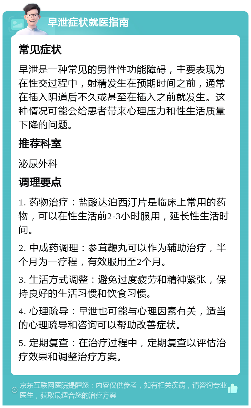 早泄症状就医指南 常见症状 早泄是一种常见的男性性功能障碍，主要表现为在性交过程中，射精发生在预期时间之前，通常在插入阴道后不久或甚至在插入之前就发生。这种情况可能会给患者带来心理压力和性生活质量下降的问题。 推荐科室 泌尿外科 调理要点 1. 药物治疗：盐酸达泊西汀片是临床上常用的药物，可以在性生活前2-3小时服用，延长性生活时间。 2. 中成药调理：参茸鞭丸可以作为辅助治疗，半个月为一疗程，有效服用至2个月。 3. 生活方式调整：避免过度疲劳和精神紧张，保持良好的生活习惯和饮食习惯。 4. 心理疏导：早泄也可能与心理因素有关，适当的心理疏导和咨询可以帮助改善症状。 5. 定期复查：在治疗过程中，定期复查以评估治疗效果和调整治疗方案。