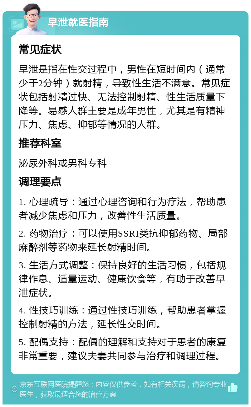 早泄就医指南 常见症状 早泄是指在性交过程中，男性在短时间内（通常少于2分钟）就射精，导致性生活不满意。常见症状包括射精过快、无法控制射精、性生活质量下降等。易感人群主要是成年男性，尤其是有精神压力、焦虑、抑郁等情况的人群。 推荐科室 泌尿外科或男科专科 调理要点 1. 心理疏导：通过心理咨询和行为疗法，帮助患者减少焦虑和压力，改善性生活质量。 2. 药物治疗：可以使用SSRI类抗抑郁药物、局部麻醉剂等药物来延长射精时间。 3. 生活方式调整：保持良好的生活习惯，包括规律作息、适量运动、健康饮食等，有助于改善早泄症状。 4. 性技巧训练：通过性技巧训练，帮助患者掌握控制射精的方法，延长性交时间。 5. 配偶支持：配偶的理解和支持对于患者的康复非常重要，建议夫妻共同参与治疗和调理过程。