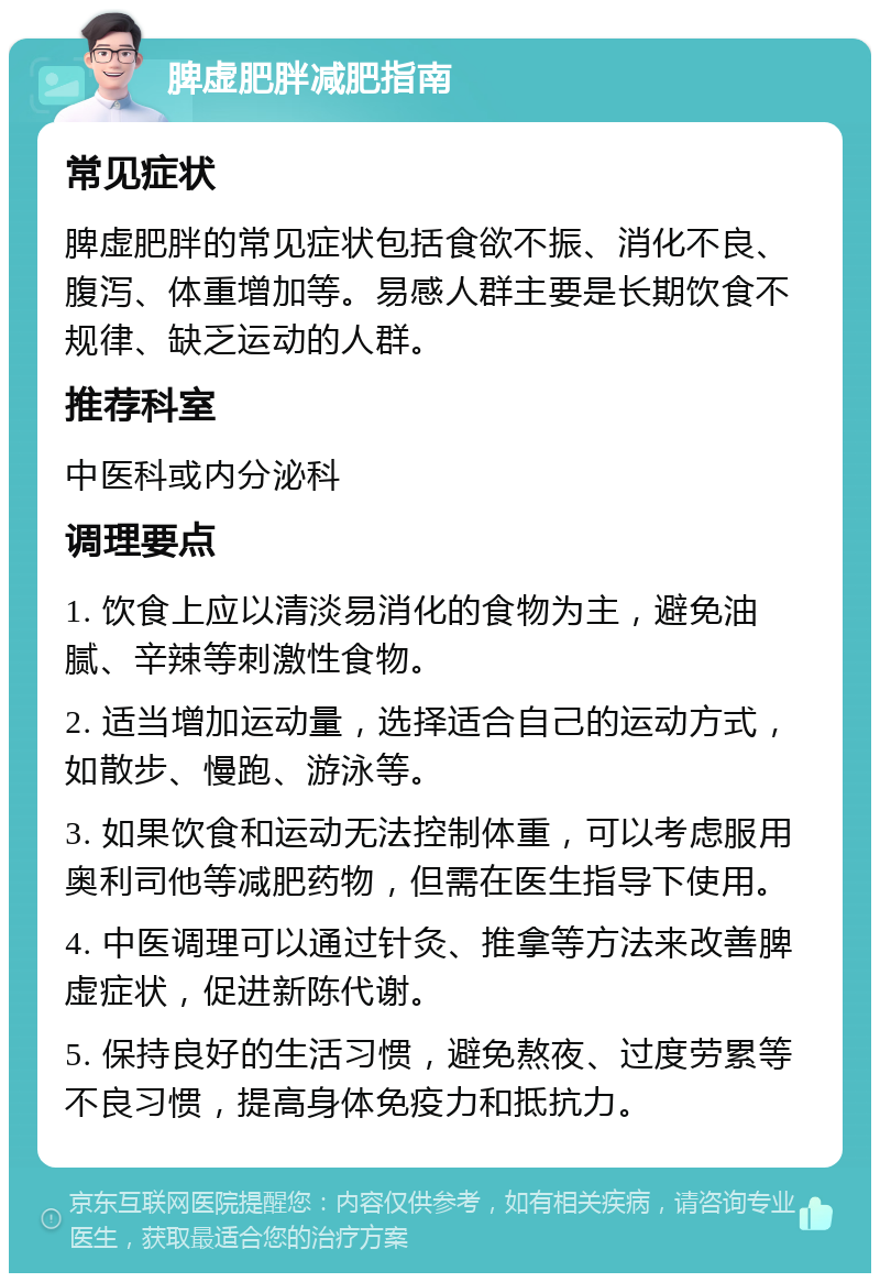 脾虚肥胖减肥指南 常见症状 脾虚肥胖的常见症状包括食欲不振、消化不良、腹泻、体重增加等。易感人群主要是长期饮食不规律、缺乏运动的人群。 推荐科室 中医科或内分泌科 调理要点 1. 饮食上应以清淡易消化的食物为主，避免油腻、辛辣等刺激性食物。 2. 适当增加运动量，选择适合自己的运动方式，如散步、慢跑、游泳等。 3. 如果饮食和运动无法控制体重，可以考虑服用奥利司他等减肥药物，但需在医生指导下使用。 4. 中医调理可以通过针灸、推拿等方法来改善脾虚症状，促进新陈代谢。 5. 保持良好的生活习惯，避免熬夜、过度劳累等不良习惯，提高身体免疫力和抵抗力。