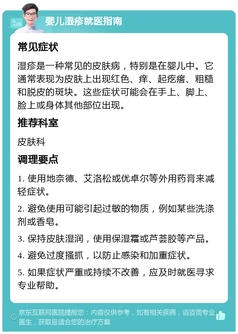 婴儿湿疹就医指南 常见症状 湿疹是一种常见的皮肤病，特别是在婴儿中。它通常表现为皮肤上出现红色、痒、起疙瘩、粗糙和脱皮的斑块。这些症状可能会在手上、脚上、脸上或身体其他部位出现。 推荐科室 皮肤科 调理要点 1. 使用地奈德、艾洛松或优卓尔等外用药膏来减轻症状。 2. 避免使用可能引起过敏的物质，例如某些洗涤剂或香皂。 3. 保持皮肤湿润，使用保湿霜或芦荟胶等产品。 4. 避免过度搔抓，以防止感染和加重症状。 5. 如果症状严重或持续不改善，应及时就医寻求专业帮助。