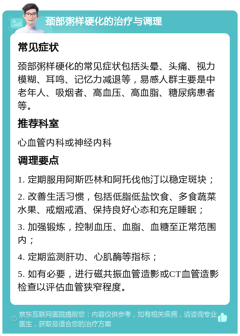 颈部粥样硬化的治疗与调理 常见症状 颈部粥样硬化的常见症状包括头晕、头痛、视力模糊、耳鸣、记忆力减退等，易感人群主要是中老年人、吸烟者、高血压、高血脂、糖尿病患者等。 推荐科室 心血管内科或神经内科 调理要点 1. 定期服用阿斯匹林和阿托伐他汀以稳定斑块； 2. 改善生活习惯，包括低脂低盐饮食、多食蔬菜水果、戒烟戒酒、保持良好心态和充足睡眠； 3. 加强锻炼，控制血压、血脂、血糖至正常范围内； 4. 定期监测肝功、心肌酶等指标； 5. 如有必要，进行磁共振血管造影或CT血管造影检查以评估血管狭窄程度。