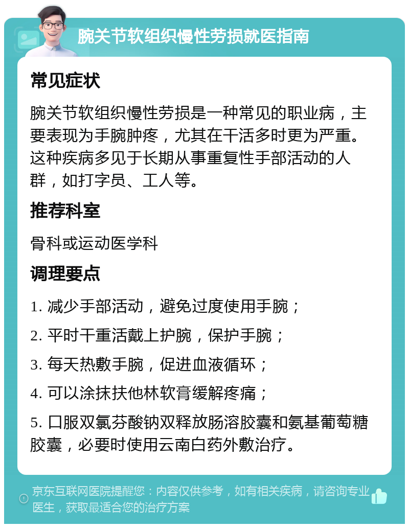 腕关节软组织慢性劳损就医指南 常见症状 腕关节软组织慢性劳损是一种常见的职业病，主要表现为手腕肿疼，尤其在干活多时更为严重。这种疾病多见于长期从事重复性手部活动的人群，如打字员、工人等。 推荐科室 骨科或运动医学科 调理要点 1. 减少手部活动，避免过度使用手腕； 2. 平时干重活戴上护腕，保护手腕； 3. 每天热敷手腕，促进血液循环； 4. 可以涂抹扶他林软膏缓解疼痛； 5. 口服双氯芬酸钠双释放肠溶胶囊和氨基葡萄糖胶囊，必要时使用云南白药外敷治疗。