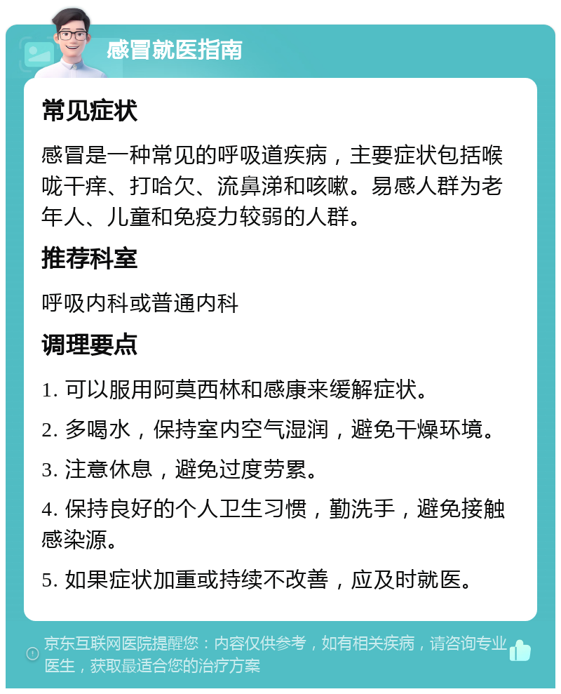 感冒就医指南 常见症状 感冒是一种常见的呼吸道疾病，主要症状包括喉咙干痒、打哈欠、流鼻涕和咳嗽。易感人群为老年人、儿童和免疫力较弱的人群。 推荐科室 呼吸内科或普通内科 调理要点 1. 可以服用阿莫西林和感康来缓解症状。 2. 多喝水，保持室内空气湿润，避免干燥环境。 3. 注意休息，避免过度劳累。 4. 保持良好的个人卫生习惯，勤洗手，避免接触感染源。 5. 如果症状加重或持续不改善，应及时就医。