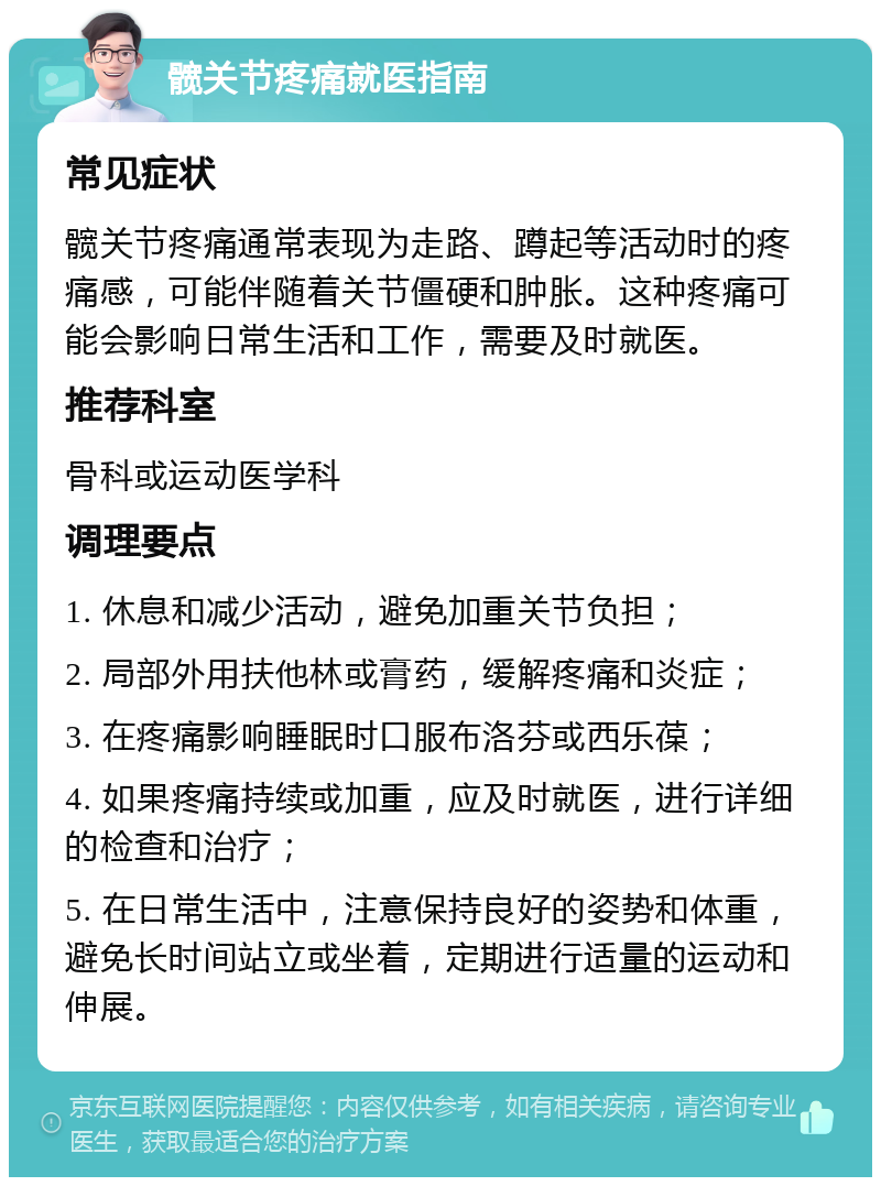 髋关节疼痛就医指南 常见症状 髋关节疼痛通常表现为走路、蹲起等活动时的疼痛感，可能伴随着关节僵硬和肿胀。这种疼痛可能会影响日常生活和工作，需要及时就医。 推荐科室 骨科或运动医学科 调理要点 1. 休息和减少活动，避免加重关节负担； 2. 局部外用扶他林或膏药，缓解疼痛和炎症； 3. 在疼痛影响睡眠时口服布洛芬或西乐葆； 4. 如果疼痛持续或加重，应及时就医，进行详细的检查和治疗； 5. 在日常生活中，注意保持良好的姿势和体重，避免长时间站立或坐着，定期进行适量的运动和伸展。