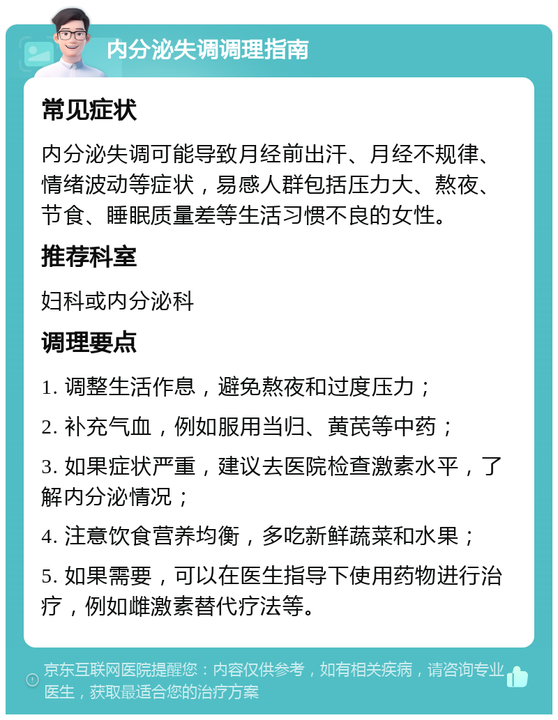 内分泌失调调理指南 常见症状 内分泌失调可能导致月经前出汗、月经不规律、情绪波动等症状，易感人群包括压力大、熬夜、节食、睡眠质量差等生活习惯不良的女性。 推荐科室 妇科或内分泌科 调理要点 1. 调整生活作息，避免熬夜和过度压力； 2. 补充气血，例如服用当归、黄芪等中药； 3. 如果症状严重，建议去医院检查激素水平，了解内分泌情况； 4. 注意饮食营养均衡，多吃新鲜蔬菜和水果； 5. 如果需要，可以在医生指导下使用药物进行治疗，例如雌激素替代疗法等。