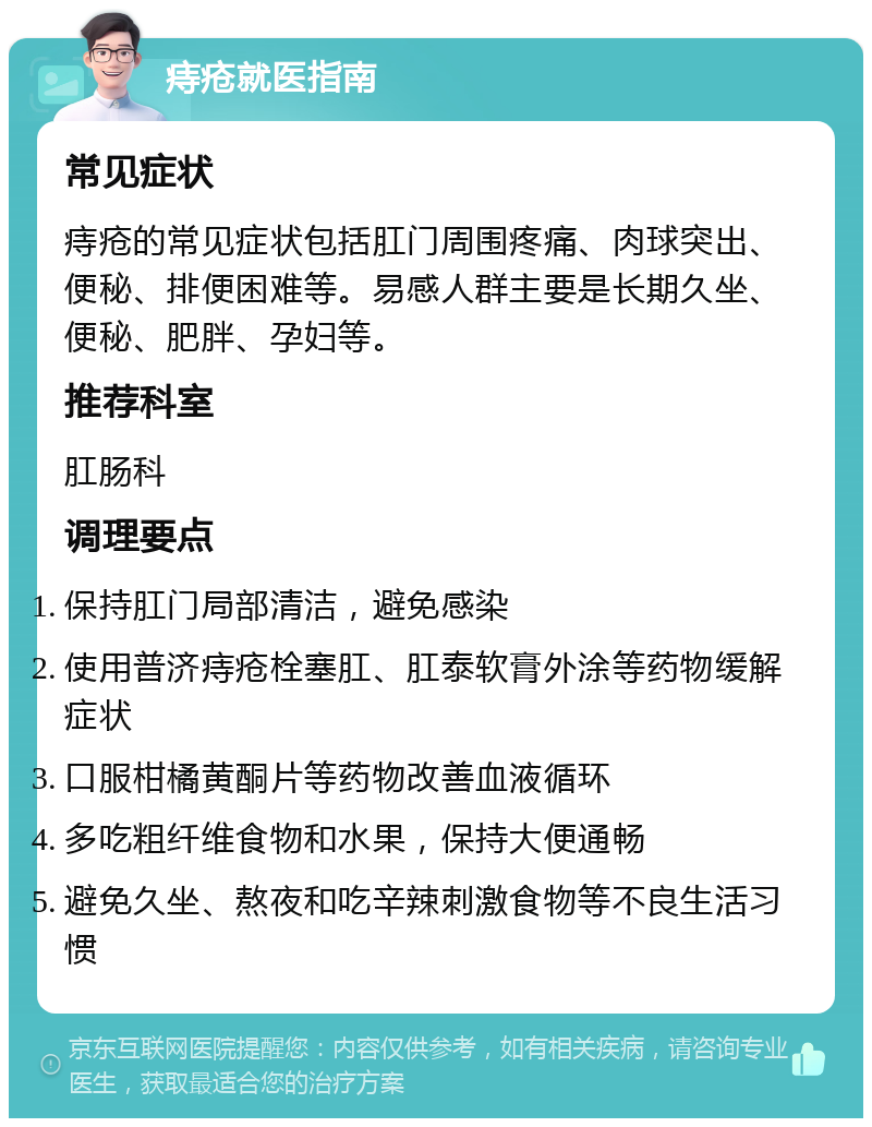 痔疮就医指南 常见症状 痔疮的常见症状包括肛门周围疼痛、肉球突出、便秘、排便困难等。易感人群主要是长期久坐、便秘、肥胖、孕妇等。 推荐科室 肛肠科 调理要点 保持肛门局部清洁，避免感染 使用普济痔疮栓塞肛、肛泰软膏外涂等药物缓解症状 口服柑橘黄酮片等药物改善血液循环 多吃粗纤维食物和水果，保持大便通畅 避免久坐、熬夜和吃辛辣刺激食物等不良生活习惯