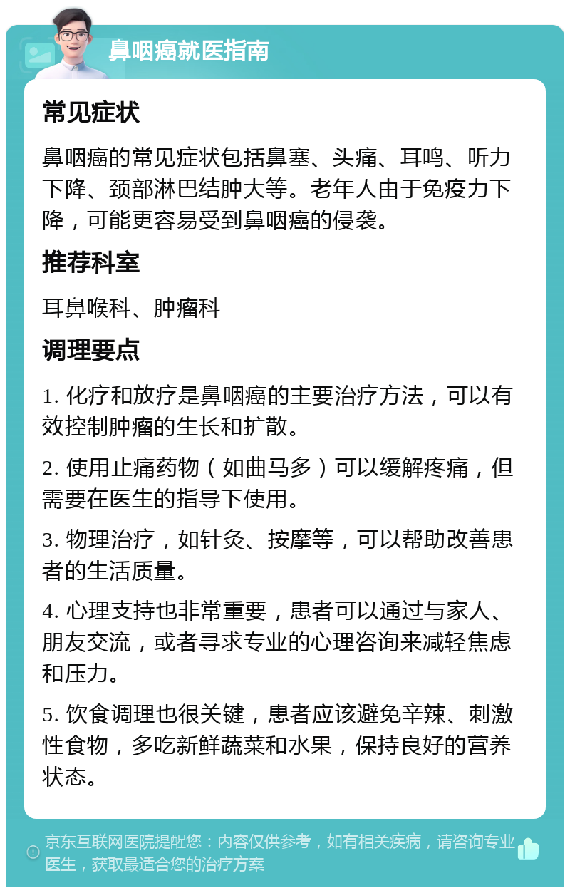 鼻咽癌就医指南 常见症状 鼻咽癌的常见症状包括鼻塞、头痛、耳鸣、听力下降、颈部淋巴结肿大等。老年人由于免疫力下降，可能更容易受到鼻咽癌的侵袭。 推荐科室 耳鼻喉科、肿瘤科 调理要点 1. 化疗和放疗是鼻咽癌的主要治疗方法，可以有效控制肿瘤的生长和扩散。 2. 使用止痛药物（如曲马多）可以缓解疼痛，但需要在医生的指导下使用。 3. 物理治疗，如针灸、按摩等，可以帮助改善患者的生活质量。 4. 心理支持也非常重要，患者可以通过与家人、朋友交流，或者寻求专业的心理咨询来减轻焦虑和压力。 5. 饮食调理也很关键，患者应该避免辛辣、刺激性食物，多吃新鲜蔬菜和水果，保持良好的营养状态。