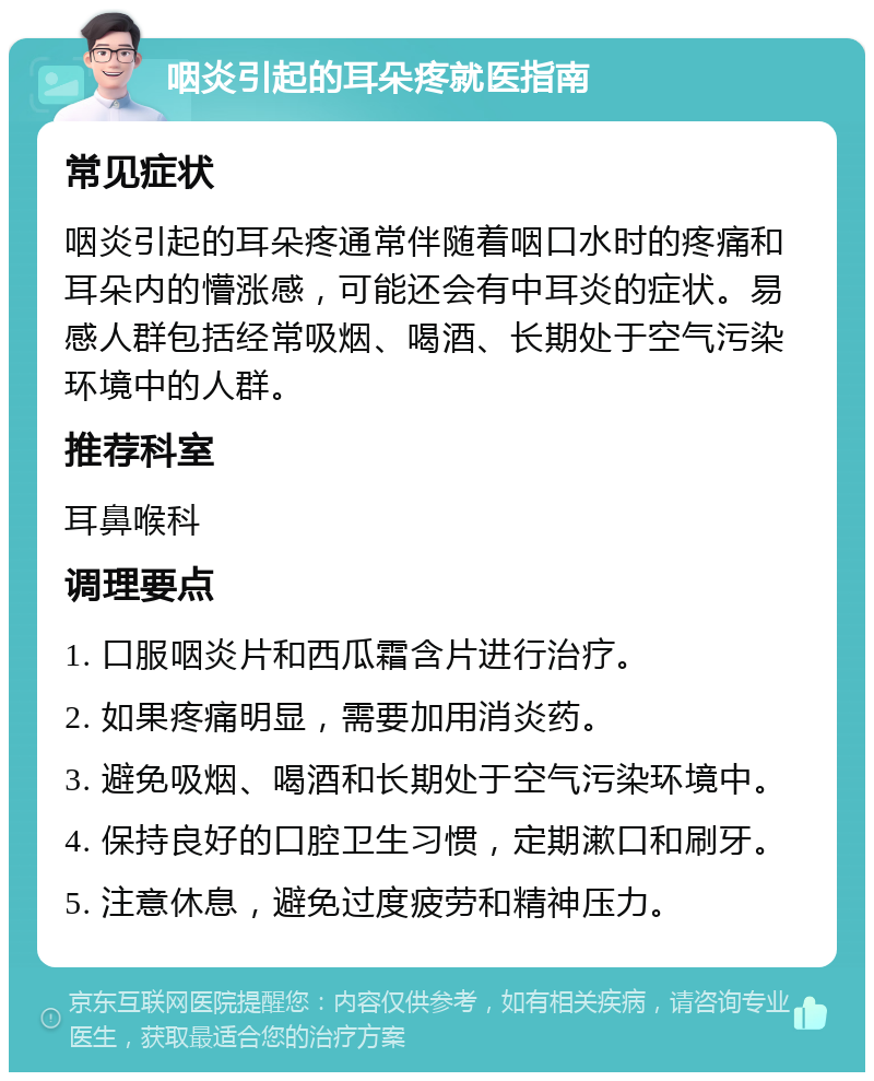 咽炎引起的耳朵疼就医指南 常见症状 咽炎引起的耳朵疼通常伴随着咽口水时的疼痛和耳朵内的懵涨感，可能还会有中耳炎的症状。易感人群包括经常吸烟、喝酒、长期处于空气污染环境中的人群。 推荐科室 耳鼻喉科 调理要点 1. 口服咽炎片和西瓜霜含片进行治疗。 2. 如果疼痛明显，需要加用消炎药。 3. 避免吸烟、喝酒和长期处于空气污染环境中。 4. 保持良好的口腔卫生习惯，定期漱口和刷牙。 5. 注意休息，避免过度疲劳和精神压力。