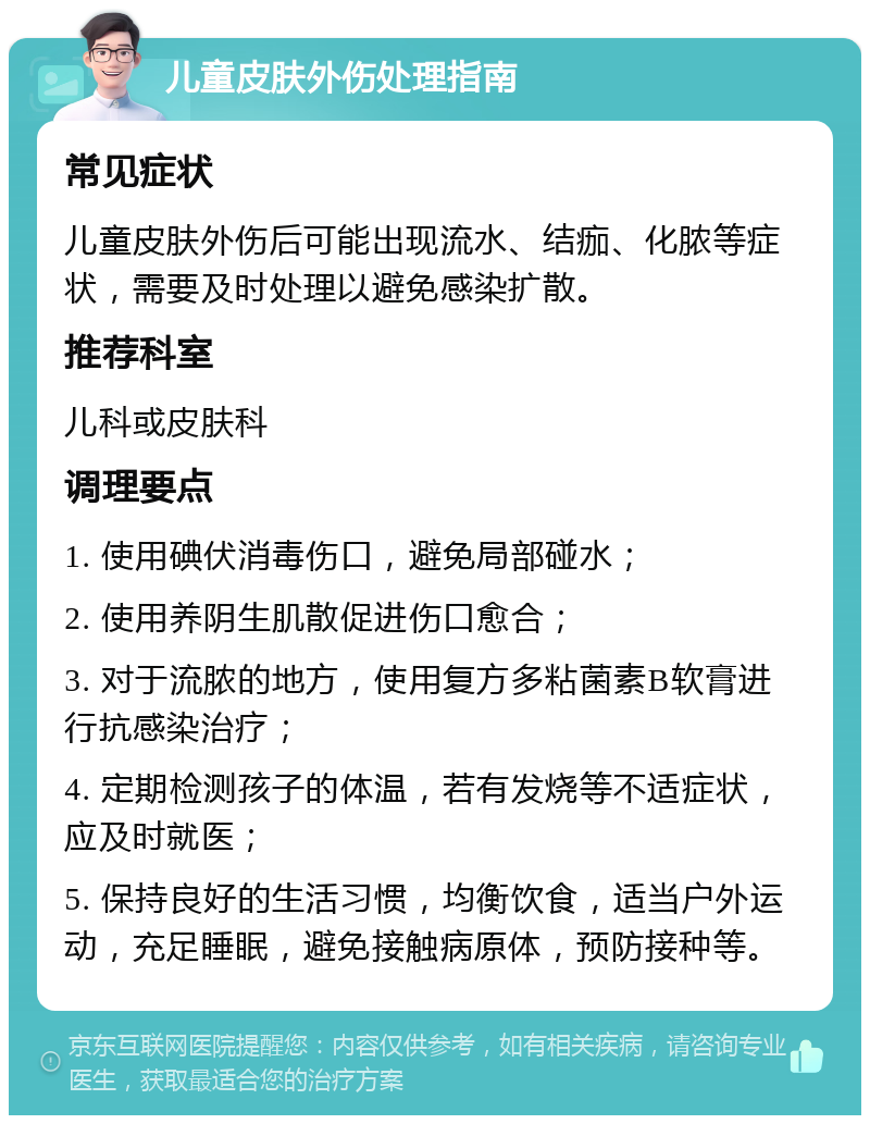 儿童皮肤外伤处理指南 常见症状 儿童皮肤外伤后可能出现流水、结痂、化脓等症状，需要及时处理以避免感染扩散。 推荐科室 儿科或皮肤科 调理要点 1. 使用碘伏消毒伤口，避免局部碰水； 2. 使用养阴生肌散促进伤口愈合； 3. 对于流脓的地方，使用复方多粘菌素B软膏进行抗感染治疗； 4. 定期检测孩子的体温，若有发烧等不适症状，应及时就医； 5. 保持良好的生活习惯，均衡饮食，适当户外运动，充足睡眠，避免接触病原体，预防接种等。