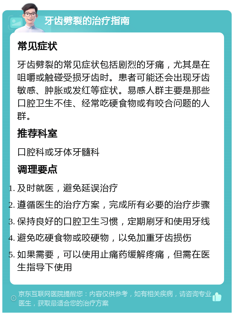 牙齿劈裂的治疗指南 常见症状 牙齿劈裂的常见症状包括剧烈的牙痛，尤其是在咀嚼或触碰受损牙齿时。患者可能还会出现牙齿敏感、肿胀或发红等症状。易感人群主要是那些口腔卫生不佳、经常吃硬食物或有咬合问题的人群。 推荐科室 口腔科或牙体牙髓科 调理要点 及时就医，避免延误治疗 遵循医生的治疗方案，完成所有必要的治疗步骤 保持良好的口腔卫生习惯，定期刷牙和使用牙线 避免吃硬食物或咬硬物，以免加重牙齿损伤 如果需要，可以使用止痛药缓解疼痛，但需在医生指导下使用