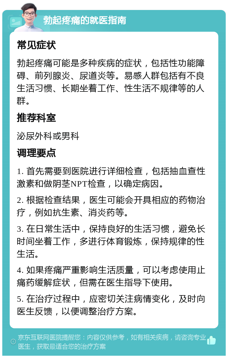 勃起疼痛的就医指南 常见症状 勃起疼痛可能是多种疾病的症状，包括性功能障碍、前列腺炎、尿道炎等。易感人群包括有不良生活习惯、长期坐着工作、性生活不规律等的人群。 推荐科室 泌尿外科或男科 调理要点 1. 首先需要到医院进行详细检查，包括抽血查性激素和做阴茎NPT检查，以确定病因。 2. 根据检查结果，医生可能会开具相应的药物治疗，例如抗生素、消炎药等。 3. 在日常生活中，保持良好的生活习惯，避免长时间坐着工作，多进行体育锻炼，保持规律的性生活。 4. 如果疼痛严重影响生活质量，可以考虑使用止痛药缓解症状，但需在医生指导下使用。 5. 在治疗过程中，应密切关注病情变化，及时向医生反馈，以便调整治疗方案。