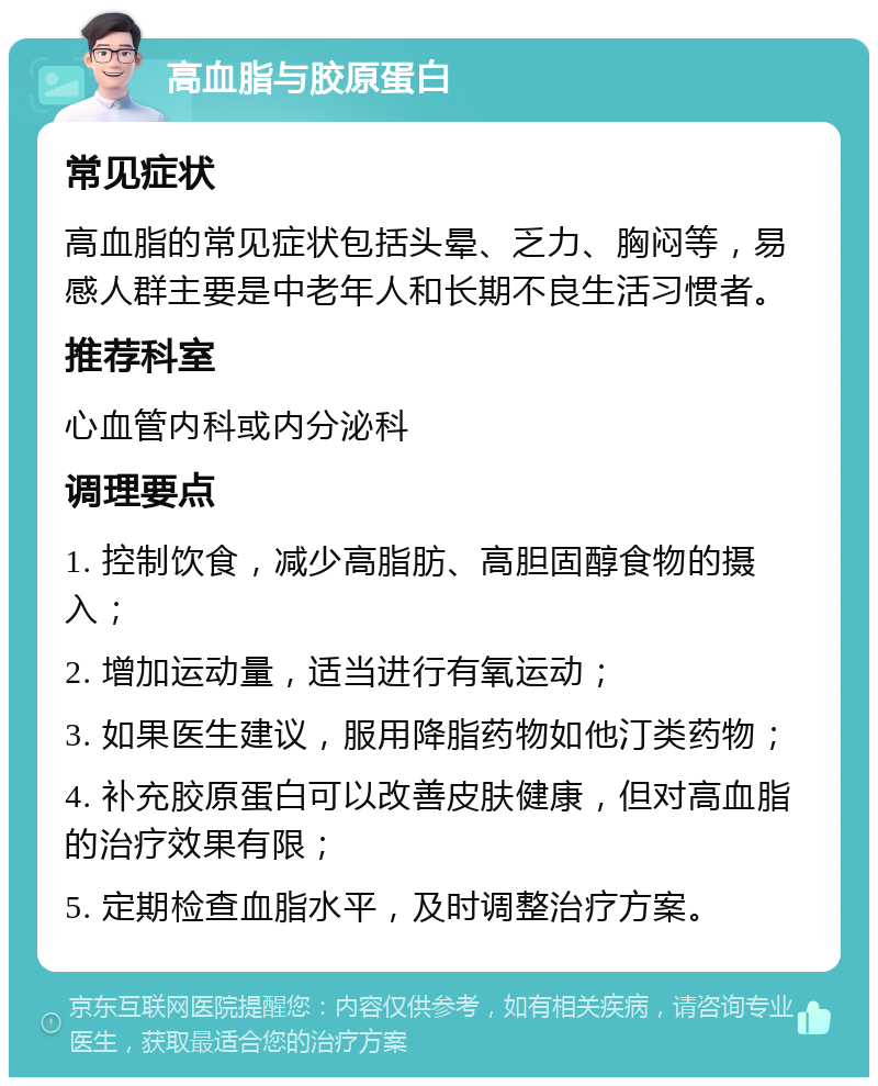 高血脂与胶原蛋白 常见症状 高血脂的常见症状包括头晕、乏力、胸闷等，易感人群主要是中老年人和长期不良生活习惯者。 推荐科室 心血管内科或内分泌科 调理要点 1. 控制饮食，减少高脂肪、高胆固醇食物的摄入； 2. 增加运动量，适当进行有氧运动； 3. 如果医生建议，服用降脂药物如他汀类药物； 4. 补充胶原蛋白可以改善皮肤健康，但对高血脂的治疗效果有限； 5. 定期检查血脂水平，及时调整治疗方案。