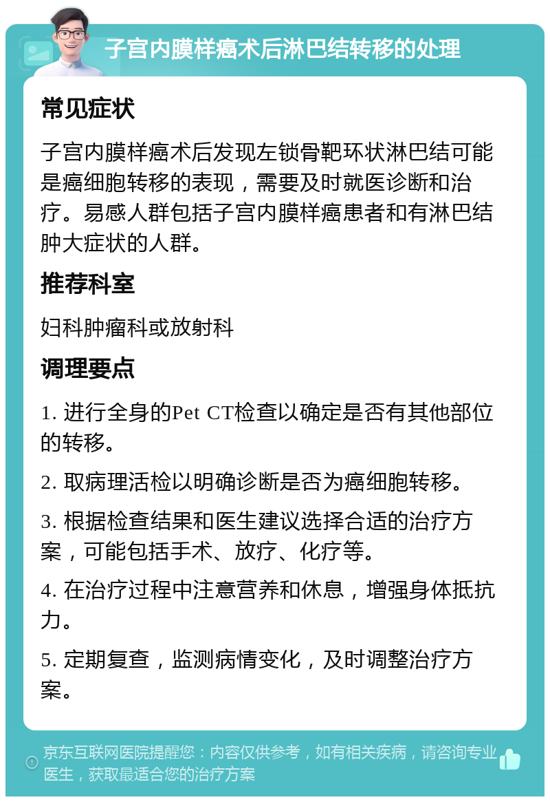 子宫内膜样癌术后淋巴结转移的处理 常见症状 子宫内膜样癌术后发现左锁骨靶环状淋巴结可能是癌细胞转移的表现，需要及时就医诊断和治疗。易感人群包括子宫内膜样癌患者和有淋巴结肿大症状的人群。 推荐科室 妇科肿瘤科或放射科 调理要点 1. 进行全身的Pet CT检查以确定是否有其他部位的转移。 2. 取病理活检以明确诊断是否为癌细胞转移。 3. 根据检查结果和医生建议选择合适的治疗方案，可能包括手术、放疗、化疗等。 4. 在治疗过程中注意营养和休息，增强身体抵抗力。 5. 定期复查，监测病情变化，及时调整治疗方案。