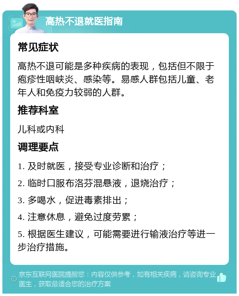 高热不退就医指南 常见症状 高热不退可能是多种疾病的表现，包括但不限于疱疹性咽峡炎、感染等。易感人群包括儿童、老年人和免疫力较弱的人群。 推荐科室 儿科或内科 调理要点 1. 及时就医，接受专业诊断和治疗； 2. 临时口服布洛芬混悬液，退烧治疗； 3. 多喝水，促进毒素排出； 4. 注意休息，避免过度劳累； 5. 根据医生建议，可能需要进行输液治疗等进一步治疗措施。