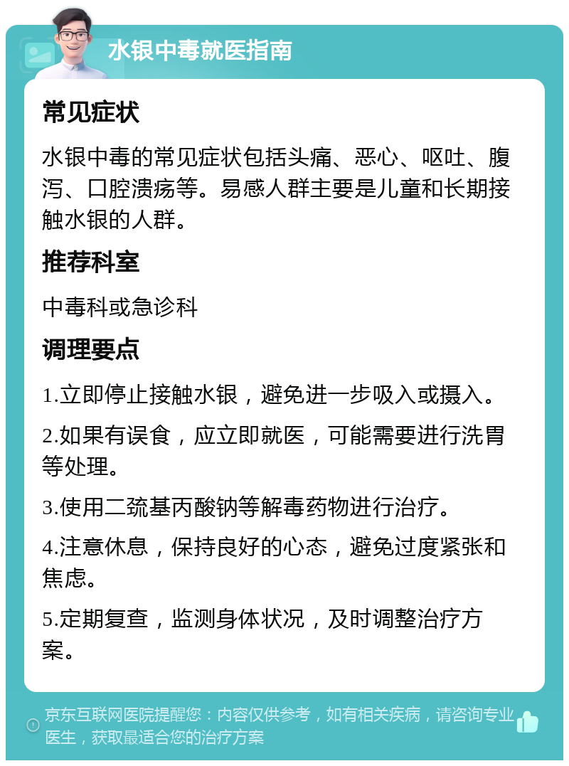 水银中毒就医指南 常见症状 水银中毒的常见症状包括头痛、恶心、呕吐、腹泻、口腔溃疡等。易感人群主要是儿童和长期接触水银的人群。 推荐科室 中毒科或急诊科 调理要点 1.立即停止接触水银，避免进一步吸入或摄入。 2.如果有误食，应立即就医，可能需要进行洗胃等处理。 3.使用二巯基丙酸钠等解毒药物进行治疗。 4.注意休息，保持良好的心态，避免过度紧张和焦虑。 5.定期复查，监测身体状况，及时调整治疗方案。