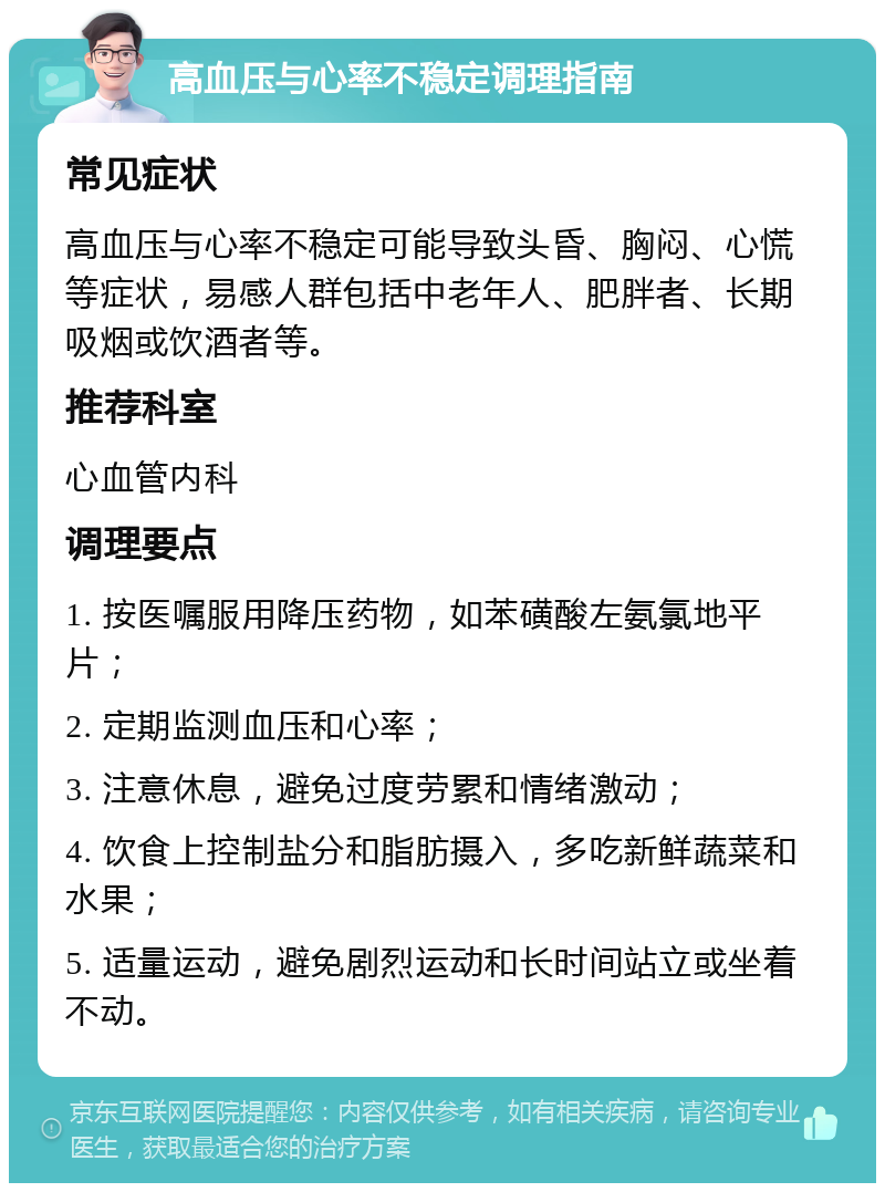 高血压与心率不稳定调理指南 常见症状 高血压与心率不稳定可能导致头昏、胸闷、心慌等症状，易感人群包括中老年人、肥胖者、长期吸烟或饮酒者等。 推荐科室 心血管内科 调理要点 1. 按医嘱服用降压药物，如苯磺酸左氨氯地平片； 2. 定期监测血压和心率； 3. 注意休息，避免过度劳累和情绪激动； 4. 饮食上控制盐分和脂肪摄入，多吃新鲜蔬菜和水果； 5. 适量运动，避免剧烈运动和长时间站立或坐着不动。