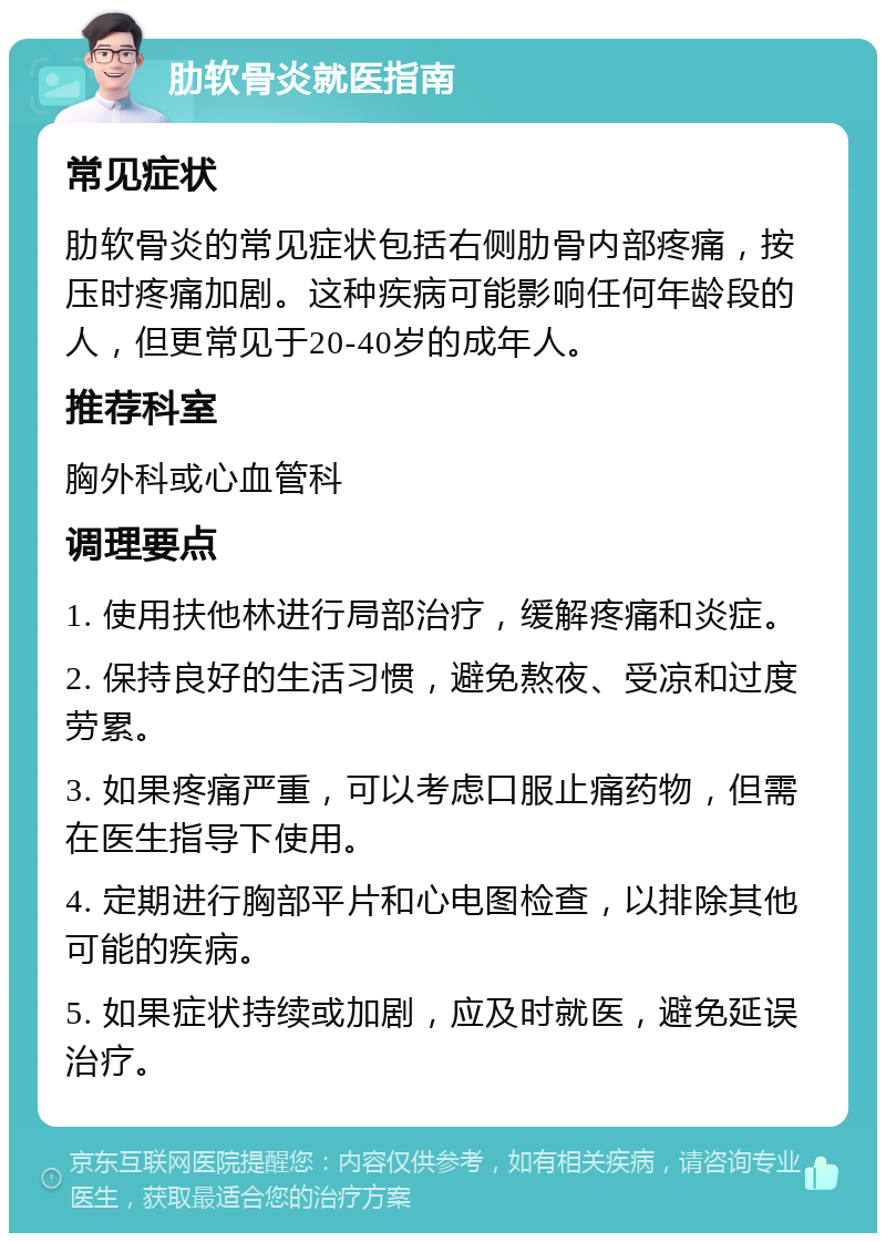 肋软骨炎就医指南 常见症状 肋软骨炎的常见症状包括右侧肋骨内部疼痛，按压时疼痛加剧。这种疾病可能影响任何年龄段的人，但更常见于20-40岁的成年人。 推荐科室 胸外科或心血管科 调理要点 1. 使用扶他林进行局部治疗，缓解疼痛和炎症。 2. 保持良好的生活习惯，避免熬夜、受凉和过度劳累。 3. 如果疼痛严重，可以考虑口服止痛药物，但需在医生指导下使用。 4. 定期进行胸部平片和心电图检查，以排除其他可能的疾病。 5. 如果症状持续或加剧，应及时就医，避免延误治疗。