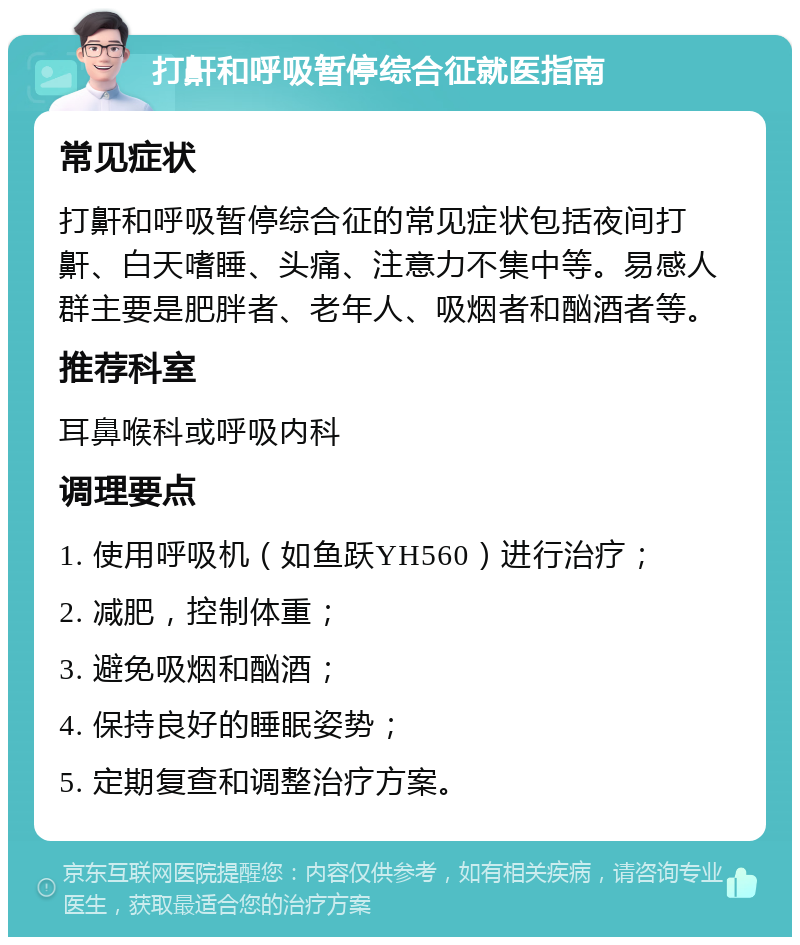 打鼾和呼吸暂停综合征就医指南 常见症状 打鼾和呼吸暂停综合征的常见症状包括夜间打鼾、白天嗜睡、头痛、注意力不集中等。易感人群主要是肥胖者、老年人、吸烟者和酗酒者等。 推荐科室 耳鼻喉科或呼吸内科 调理要点 1. 使用呼吸机（如鱼跃YH560）进行治疗； 2. 减肥，控制体重； 3. 避免吸烟和酗酒； 4. 保持良好的睡眠姿势； 5. 定期复查和调整治疗方案。