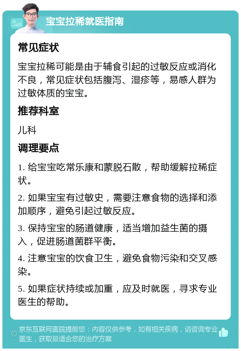 宝宝拉稀就医指南 常见症状 宝宝拉稀可能是由于辅食引起的过敏反应或消化不良，常见症状包括腹泻、湿疹等，易感人群为过敏体质的宝宝。 推荐科室 儿科 调理要点 1. 给宝宝吃常乐康和蒙脱石散，帮助缓解拉稀症状。 2. 如果宝宝有过敏史，需要注意食物的选择和添加顺序，避免引起过敏反应。 3. 保持宝宝的肠道健康，适当增加益生菌的摄入，促进肠道菌群平衡。 4. 注意宝宝的饮食卫生，避免食物污染和交叉感染。 5. 如果症状持续或加重，应及时就医，寻求专业医生的帮助。