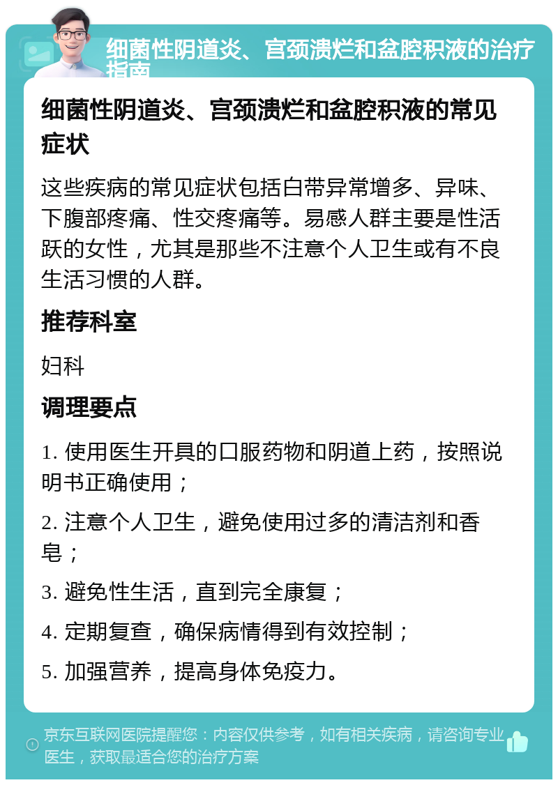 细菌性阴道炎、宫颈溃烂和盆腔积液的治疗指南 细菌性阴道炎、宫颈溃烂和盆腔积液的常见症状 这些疾病的常见症状包括白带异常增多、异味、下腹部疼痛、性交疼痛等。易感人群主要是性活跃的女性，尤其是那些不注意个人卫生或有不良生活习惯的人群。 推荐科室 妇科 调理要点 1. 使用医生开具的口服药物和阴道上药，按照说明书正确使用； 2. 注意个人卫生，避免使用过多的清洁剂和香皂； 3. 避免性生活，直到完全康复； 4. 定期复查，确保病情得到有效控制； 5. 加强营养，提高身体免疫力。