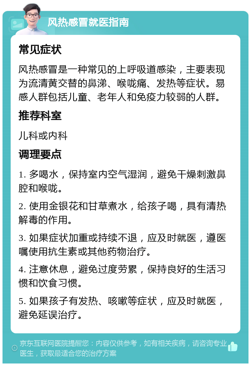 风热感冒就医指南 常见症状 风热感冒是一种常见的上呼吸道感染，主要表现为流清黄交替的鼻涕、喉咙痛、发热等症状。易感人群包括儿童、老年人和免疫力较弱的人群。 推荐科室 儿科或内科 调理要点 1. 多喝水，保持室内空气湿润，避免干燥刺激鼻腔和喉咙。 2. 使用金银花和甘草煮水，给孩子喝，具有清热解毒的作用。 3. 如果症状加重或持续不退，应及时就医，遵医嘱使用抗生素或其他药物治疗。 4. 注意休息，避免过度劳累，保持良好的生活习惯和饮食习惯。 5. 如果孩子有发热、咳嗽等症状，应及时就医，避免延误治疗。