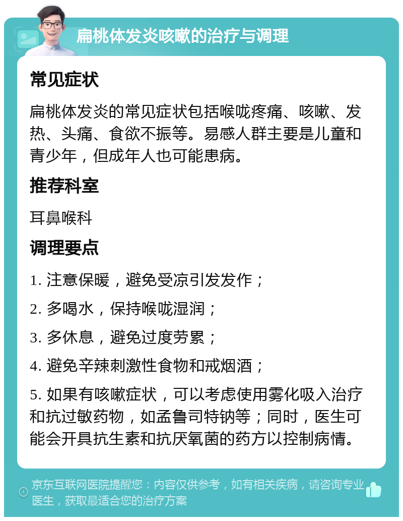 扁桃体发炎咳嗽的治疗与调理 常见症状 扁桃体发炎的常见症状包括喉咙疼痛、咳嗽、发热、头痛、食欲不振等。易感人群主要是儿童和青少年，但成年人也可能患病。 推荐科室 耳鼻喉科 调理要点 1. 注意保暖，避免受凉引发发作； 2. 多喝水，保持喉咙湿润； 3. 多休息，避免过度劳累； 4. 避免辛辣刺激性食物和戒烟酒； 5. 如果有咳嗽症状，可以考虑使用雾化吸入治疗和抗过敏药物，如孟鲁司特钠等；同时，医生可能会开具抗生素和抗厌氧菌的药方以控制病情。