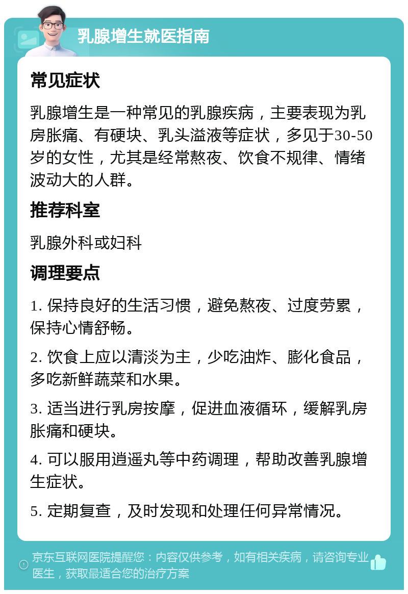 乳腺增生就医指南 常见症状 乳腺增生是一种常见的乳腺疾病，主要表现为乳房胀痛、有硬块、乳头溢液等症状，多见于30-50岁的女性，尤其是经常熬夜、饮食不规律、情绪波动大的人群。 推荐科室 乳腺外科或妇科 调理要点 1. 保持良好的生活习惯，避免熬夜、过度劳累，保持心情舒畅。 2. 饮食上应以清淡为主，少吃油炸、膨化食品，多吃新鲜蔬菜和水果。 3. 适当进行乳房按摩，促进血液循环，缓解乳房胀痛和硬块。 4. 可以服用逍遥丸等中药调理，帮助改善乳腺增生症状。 5. 定期复查，及时发现和处理任何异常情况。