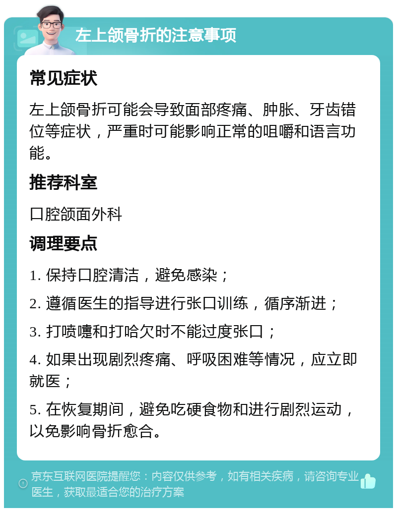 左上颌骨折的注意事项 常见症状 左上颌骨折可能会导致面部疼痛、肿胀、牙齿错位等症状，严重时可能影响正常的咀嚼和语言功能。 推荐科室 口腔颌面外科 调理要点 1. 保持口腔清洁，避免感染； 2. 遵循医生的指导进行张口训练，循序渐进； 3. 打喷嚏和打哈欠时不能过度张口； 4. 如果出现剧烈疼痛、呼吸困难等情况，应立即就医； 5. 在恢复期间，避免吃硬食物和进行剧烈运动，以免影响骨折愈合。