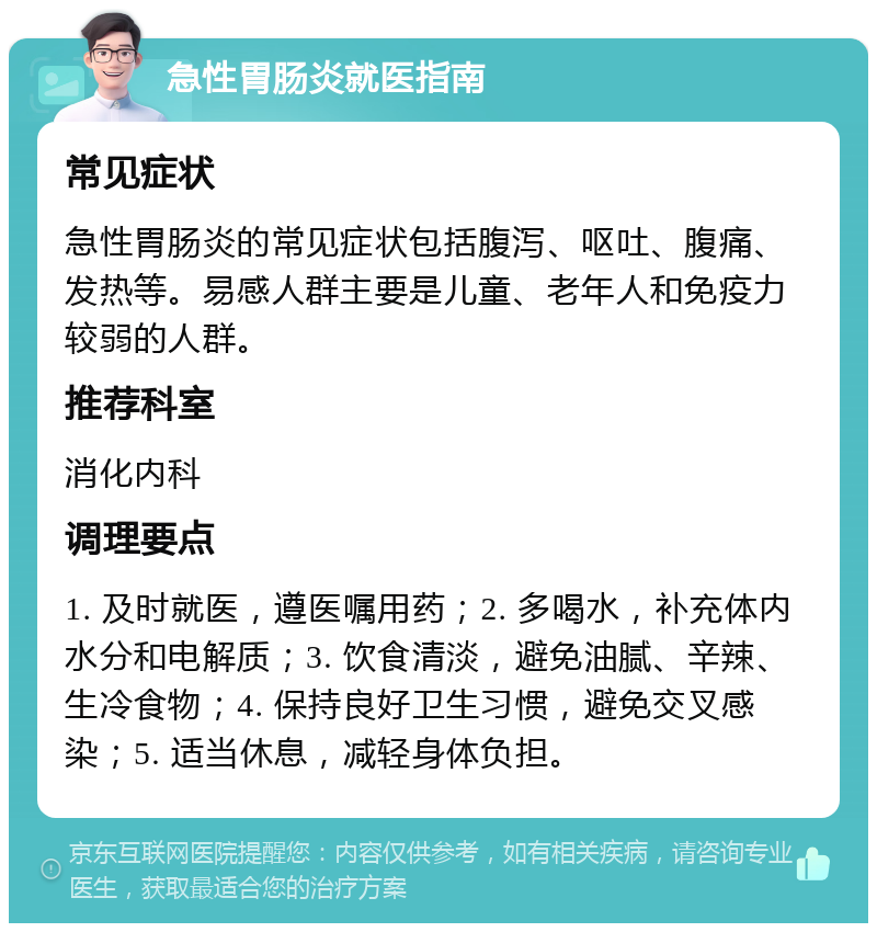 急性胃肠炎就医指南 常见症状 急性胃肠炎的常见症状包括腹泻、呕吐、腹痛、发热等。易感人群主要是儿童、老年人和免疫力较弱的人群。 推荐科室 消化内科 调理要点 1. 及时就医，遵医嘱用药；2. 多喝水，补充体内水分和电解质；3. 饮食清淡，避免油腻、辛辣、生冷食物；4. 保持良好卫生习惯，避免交叉感染；5. 适当休息，减轻身体负担。