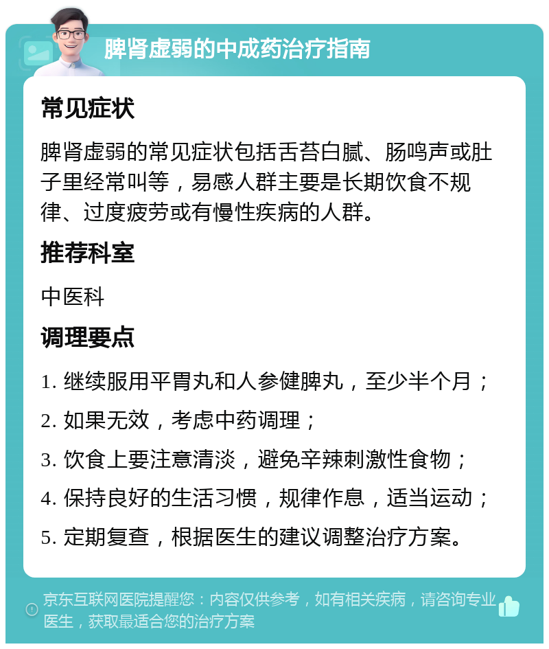 脾肾虚弱的中成药治疗指南 常见症状 脾肾虚弱的常见症状包括舌苔白腻、肠鸣声或肚子里经常叫等，易感人群主要是长期饮食不规律、过度疲劳或有慢性疾病的人群。 推荐科室 中医科 调理要点 1. 继续服用平胃丸和人参健脾丸，至少半个月； 2. 如果无效，考虑中药调理； 3. 饮食上要注意清淡，避免辛辣刺激性食物； 4. 保持良好的生活习惯，规律作息，适当运动； 5. 定期复查，根据医生的建议调整治疗方案。