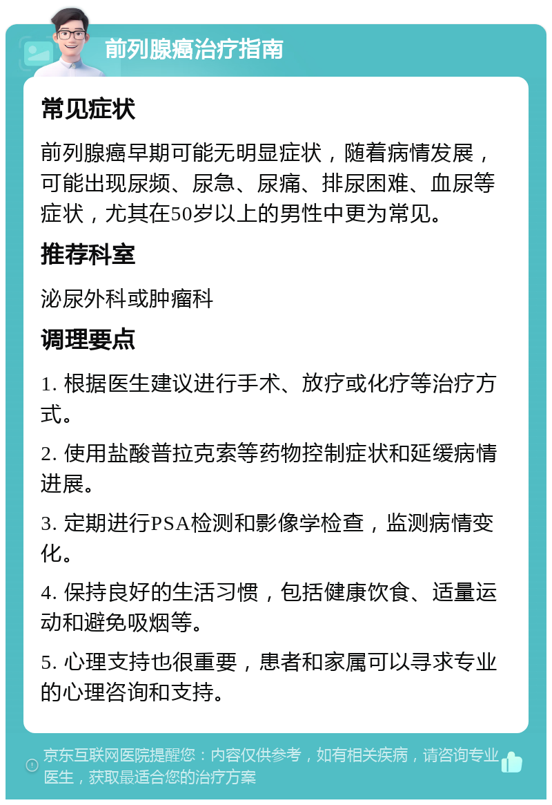 前列腺癌治疗指南 常见症状 前列腺癌早期可能无明显症状，随着病情发展，可能出现尿频、尿急、尿痛、排尿困难、血尿等症状，尤其在50岁以上的男性中更为常见。 推荐科室 泌尿外科或肿瘤科 调理要点 1. 根据医生建议进行手术、放疗或化疗等治疗方式。 2. 使用盐酸普拉克索等药物控制症状和延缓病情进展。 3. 定期进行PSA检测和影像学检查，监测病情变化。 4. 保持良好的生活习惯，包括健康饮食、适量运动和避免吸烟等。 5. 心理支持也很重要，患者和家属可以寻求专业的心理咨询和支持。