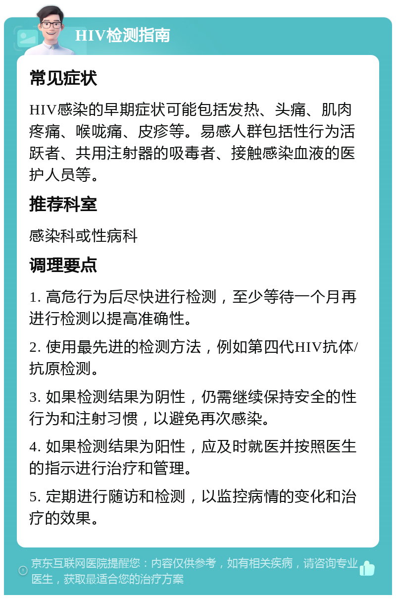 HIV检测指南 常见症状 HIV感染的早期症状可能包括发热、头痛、肌肉疼痛、喉咙痛、皮疹等。易感人群包括性行为活跃者、共用注射器的吸毒者、接触感染血液的医护人员等。 推荐科室 感染科或性病科 调理要点 1. 高危行为后尽快进行检测，至少等待一个月再进行检测以提高准确性。 2. 使用最先进的检测方法，例如第四代HIV抗体/抗原检测。 3. 如果检测结果为阴性，仍需继续保持安全的性行为和注射习惯，以避免再次感染。 4. 如果检测结果为阳性，应及时就医并按照医生的指示进行治疗和管理。 5. 定期进行随访和检测，以监控病情的变化和治疗的效果。