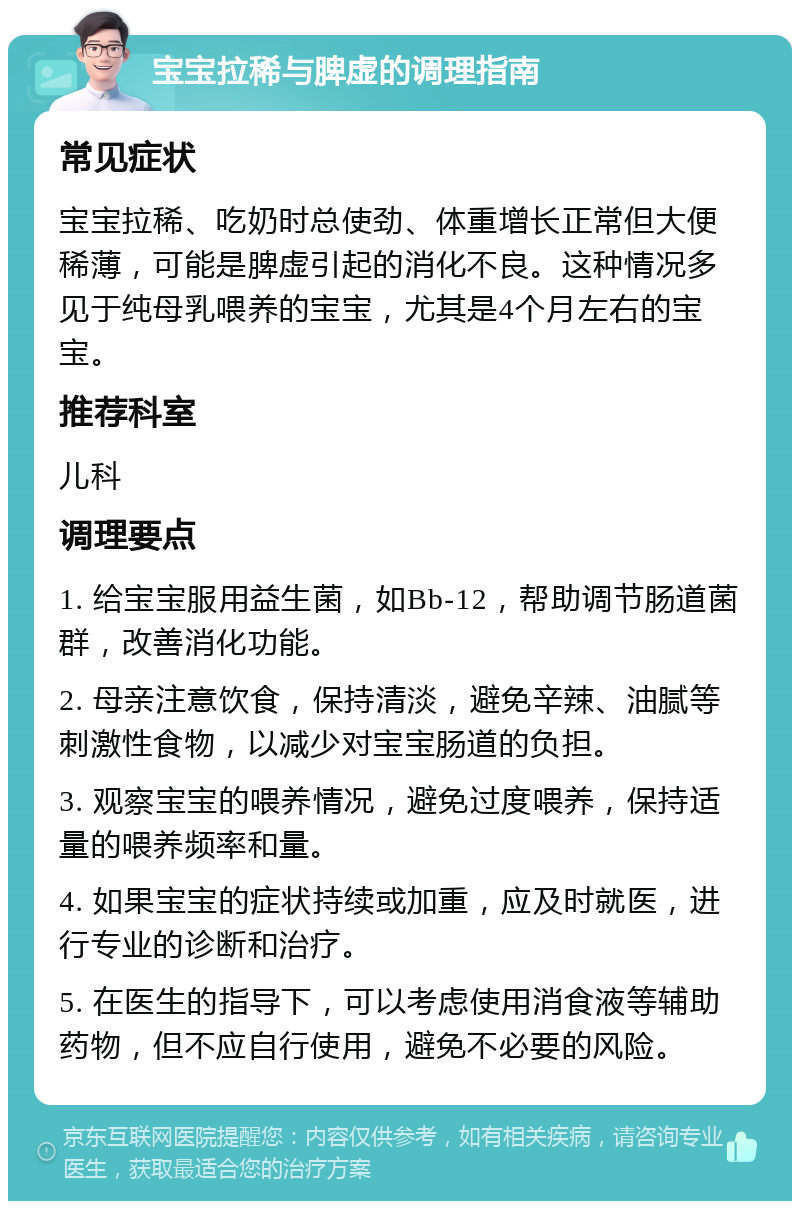 宝宝拉稀与脾虚的调理指南 常见症状 宝宝拉稀、吃奶时总使劲、体重增长正常但大便稀薄，可能是脾虚引起的消化不良。这种情况多见于纯母乳喂养的宝宝，尤其是4个月左右的宝宝。 推荐科室 儿科 调理要点 1. 给宝宝服用益生菌，如Bb-12，帮助调节肠道菌群，改善消化功能。 2. 母亲注意饮食，保持清淡，避免辛辣、油腻等刺激性食物，以减少对宝宝肠道的负担。 3. 观察宝宝的喂养情况，避免过度喂养，保持适量的喂养频率和量。 4. 如果宝宝的症状持续或加重，应及时就医，进行专业的诊断和治疗。 5. 在医生的指导下，可以考虑使用消食液等辅助药物，但不应自行使用，避免不必要的风险。