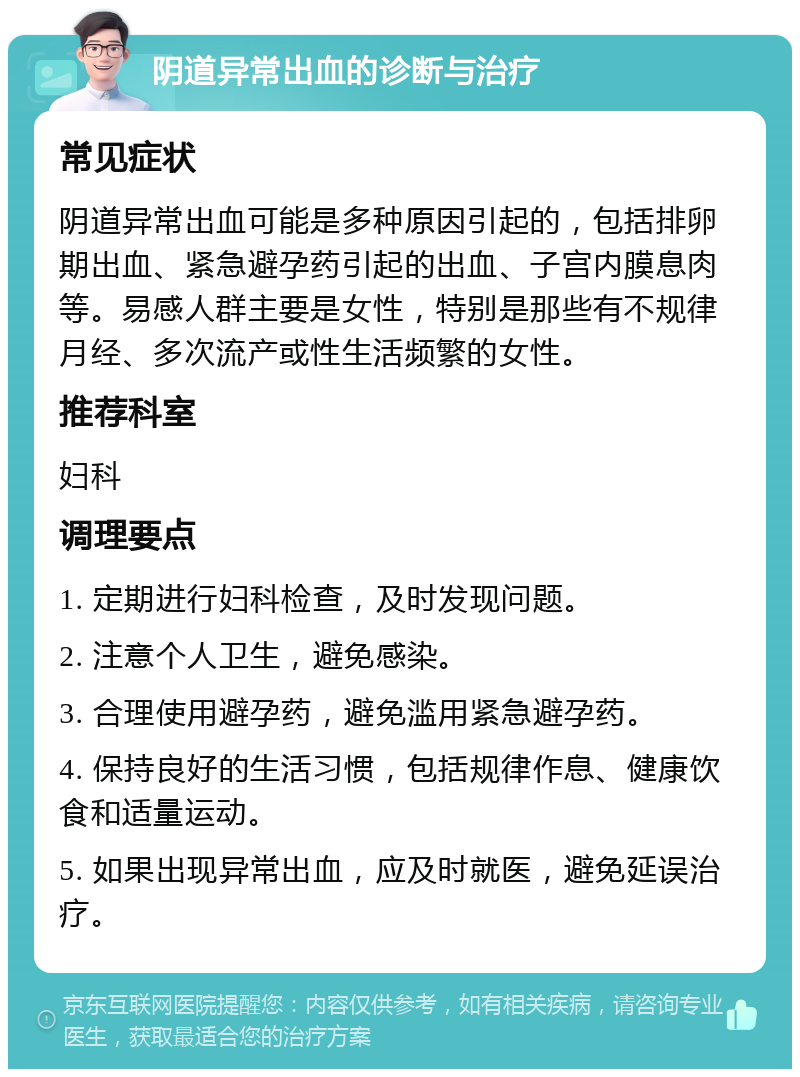 阴道异常出血的诊断与治疗 常见症状 阴道异常出血可能是多种原因引起的，包括排卵期出血、紧急避孕药引起的出血、子宫内膜息肉等。易感人群主要是女性，特别是那些有不规律月经、多次流产或性生活频繁的女性。 推荐科室 妇科 调理要点 1. 定期进行妇科检查，及时发现问题。 2. 注意个人卫生，避免感染。 3. 合理使用避孕药，避免滥用紧急避孕药。 4. 保持良好的生活习惯，包括规律作息、健康饮食和适量运动。 5. 如果出现异常出血，应及时就医，避免延误治疗。