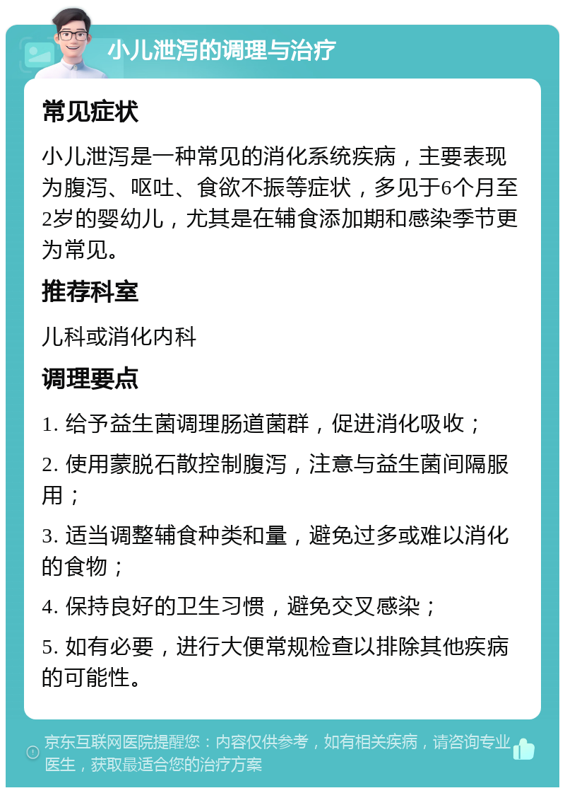 小儿泄泻的调理与治疗 常见症状 小儿泄泻是一种常见的消化系统疾病，主要表现为腹泻、呕吐、食欲不振等症状，多见于6个月至2岁的婴幼儿，尤其是在辅食添加期和感染季节更为常见。 推荐科室 儿科或消化内科 调理要点 1. 给予益生菌调理肠道菌群，促进消化吸收； 2. 使用蒙脱石散控制腹泻，注意与益生菌间隔服用； 3. 适当调整辅食种类和量，避免过多或难以消化的食物； 4. 保持良好的卫生习惯，避免交叉感染； 5. 如有必要，进行大便常规检查以排除其他疾病的可能性。