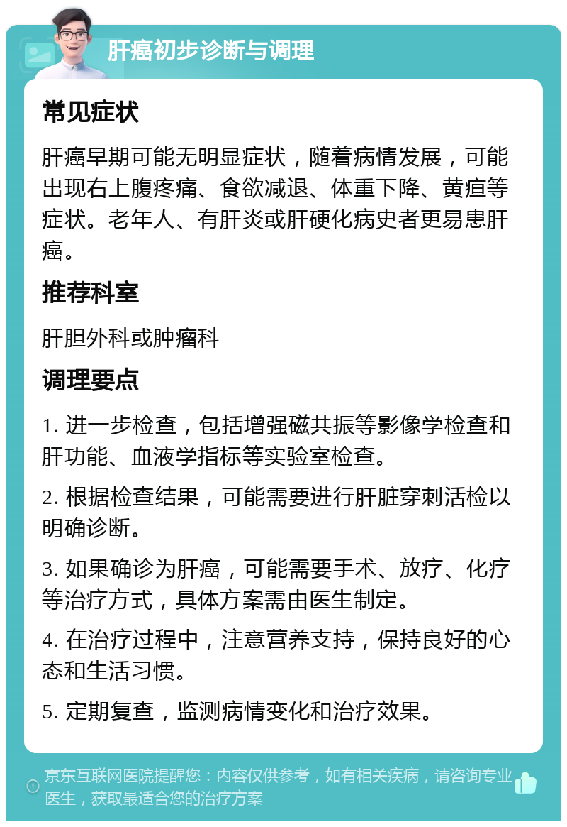 肝癌初步诊断与调理 常见症状 肝癌早期可能无明显症状，随着病情发展，可能出现右上腹疼痛、食欲减退、体重下降、黄疸等症状。老年人、有肝炎或肝硬化病史者更易患肝癌。 推荐科室 肝胆外科或肿瘤科 调理要点 1. 进一步检查，包括增强磁共振等影像学检查和肝功能、血液学指标等实验室检查。 2. 根据检查结果，可能需要进行肝脏穿刺活检以明确诊断。 3. 如果确诊为肝癌，可能需要手术、放疗、化疗等治疗方式，具体方案需由医生制定。 4. 在治疗过程中，注意营养支持，保持良好的心态和生活习惯。 5. 定期复查，监测病情变化和治疗效果。