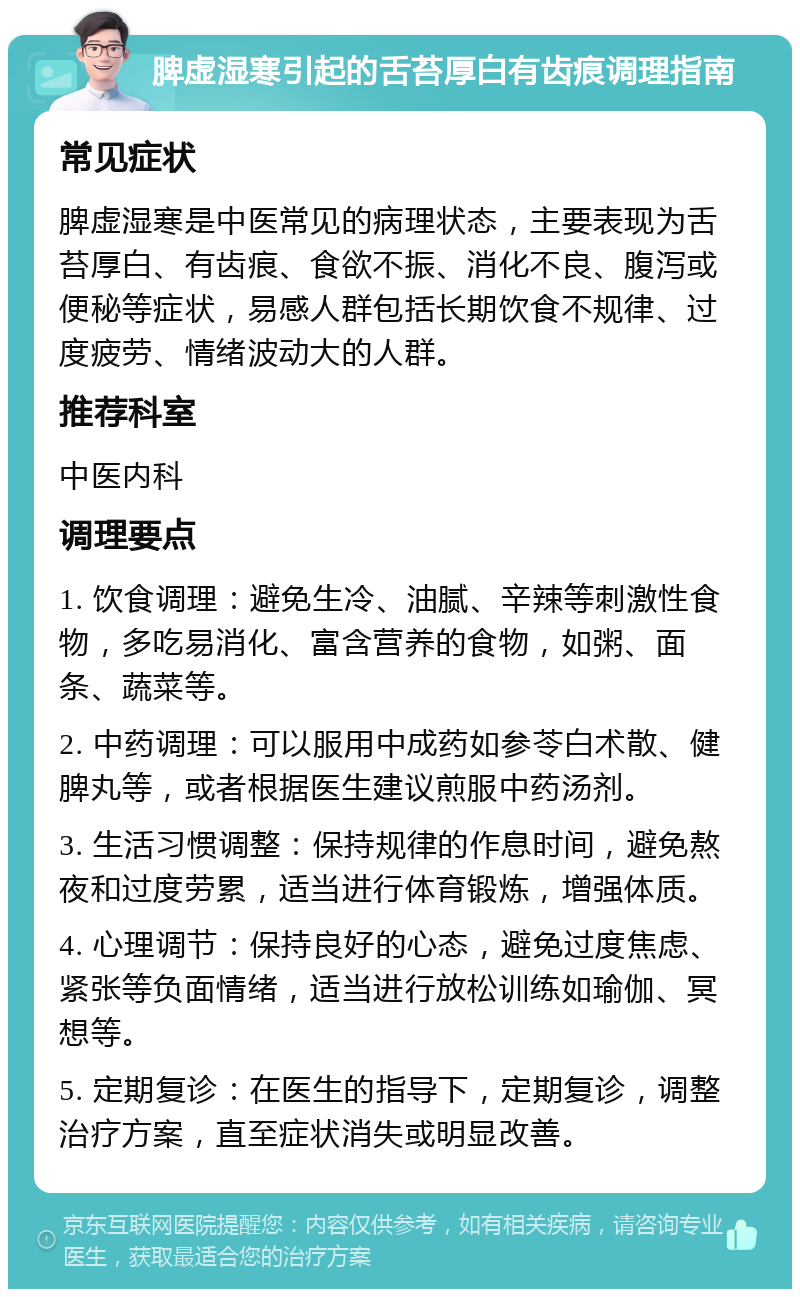 脾虚湿寒引起的舌苔厚白有齿痕调理指南 常见症状 脾虚湿寒是中医常见的病理状态，主要表现为舌苔厚白、有齿痕、食欲不振、消化不良、腹泻或便秘等症状，易感人群包括长期饮食不规律、过度疲劳、情绪波动大的人群。 推荐科室 中医内科 调理要点 1. 饮食调理：避免生冷、油腻、辛辣等刺激性食物，多吃易消化、富含营养的食物，如粥、面条、蔬菜等。 2. 中药调理：可以服用中成药如参苓白术散、健脾丸等，或者根据医生建议煎服中药汤剂。 3. 生活习惯调整：保持规律的作息时间，避免熬夜和过度劳累，适当进行体育锻炼，增强体质。 4. 心理调节：保持良好的心态，避免过度焦虑、紧张等负面情绪，适当进行放松训练如瑜伽、冥想等。 5. 定期复诊：在医生的指导下，定期复诊，调整治疗方案，直至症状消失或明显改善。