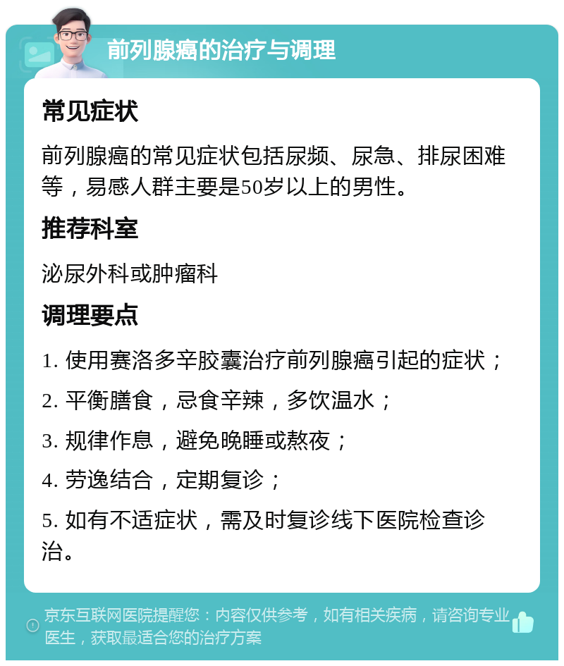 前列腺癌的治疗与调理 常见症状 前列腺癌的常见症状包括尿频、尿急、排尿困难等，易感人群主要是50岁以上的男性。 推荐科室 泌尿外科或肿瘤科 调理要点 1. 使用赛洛多辛胶囊治疗前列腺癌引起的症状； 2. 平衡膳食，忌食辛辣，多饮温水； 3. 规律作息，避免晚睡或熬夜； 4. 劳逸结合，定期复诊； 5. 如有不适症状，需及时复诊线下医院检查诊治。