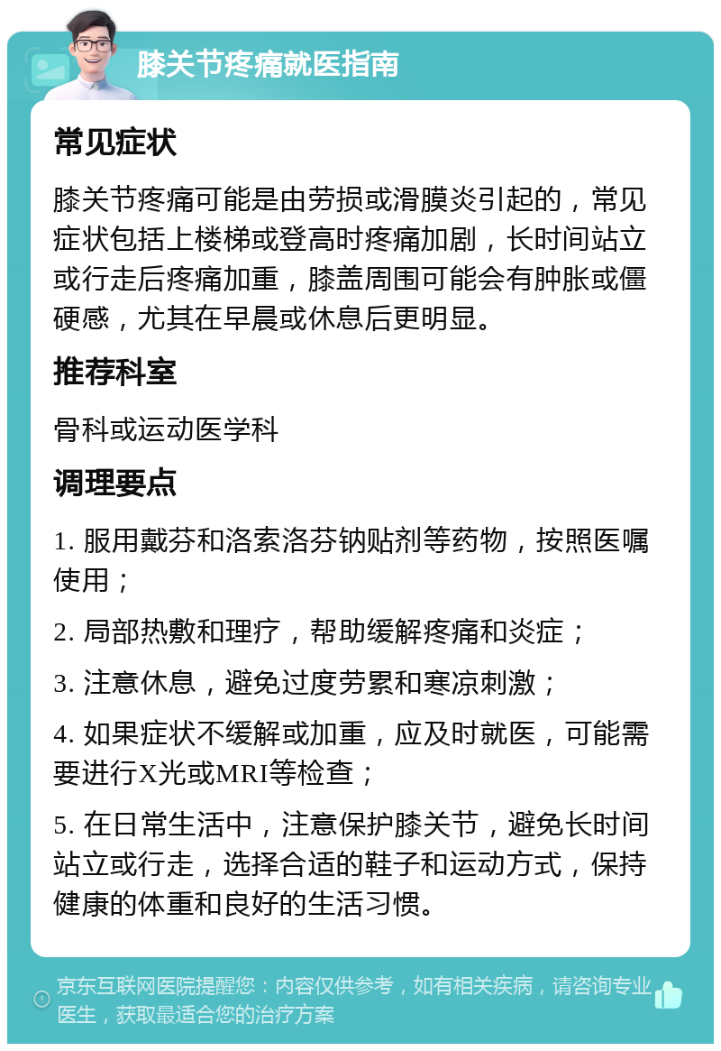 膝关节疼痛就医指南 常见症状 膝关节疼痛可能是由劳损或滑膜炎引起的，常见症状包括上楼梯或登高时疼痛加剧，长时间站立或行走后疼痛加重，膝盖周围可能会有肿胀或僵硬感，尤其在早晨或休息后更明显。 推荐科室 骨科或运动医学科 调理要点 1. 服用戴芬和洛索洛芬钠贴剂等药物，按照医嘱使用； 2. 局部热敷和理疗，帮助缓解疼痛和炎症； 3. 注意休息，避免过度劳累和寒凉刺激； 4. 如果症状不缓解或加重，应及时就医，可能需要进行X光或MRI等检查； 5. 在日常生活中，注意保护膝关节，避免长时间站立或行走，选择合适的鞋子和运动方式，保持健康的体重和良好的生活习惯。